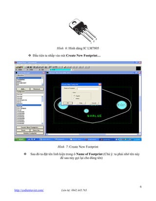 6 http://codientuviet.com/ Liên hệ: 0942.445.765 Hình 6: Hình dáng IC LM7805 Đầu tiên ta nhấp vào nút Create New Footprint… Hình 7: Create New Footprint Sau đó ta đặt tên linh kiện trong ô Name of Footprint (Chú ý: ta phải nhớ tên này để sau này gọi lại cho đúng tên)