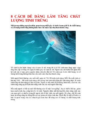 Làm sao chữa tinh trùngyếu tốt nhất-Giải pháp trị bệnh tinh trùngyếuhiệu quả nhất
8 CÁCH DỄ DÀNG LÀM TĂNG CHẤT
LƯỢNG TINH TRÙNG
Một trong những nguyên nhân quan trọng nhất gây vô sinh ở nam giới là do chất lượng
và số lượng tinhtrùng không đảm bảo cho một cuộc thụ thai thành công.
Vô sinh là căn bệnh chung của cá nam và nữ, trong đó tỷ lệ Vô sinh nam đang ngày càng
tăng lên, xấp xỉ bằng với nguyên nhân gây vô sinh do nữ. Ngoài các căn bệnh liên quan đến
hệ sinh sản ở nam giới, nguyên nhân chủ yếu dẫn tới Vô sinh nam là do chất lượng và số
lượng tinh trùng không đảm bảo cho một cuộc thụ thai thành công.
Một người bình thường sản xuất mỗi ngày từ 70-150 triệu tinh trùng. Mỗi lần xuất tinh có
khoảng 200 – 300 triệu tinh trùng, nếu trong 1ml tinh dịch đậm độ tinh trùng dưới 20 triệu
tinh trùng thì khả năng có thai sẽ giảm. Ngoài ra nếu mức độ di động, hình thái, cấu trúc của
tinh trùngcũng quyết định khả năng sinh sản của một người đànông.
Nếu một người có bất kỳ một bất thường nào về mặt “con giống”, họ có thể bị bất lực, giảm
ham muốn tình dục, nặng hơn là vô sinh. Nguyên nhân ảnh hưởng đến chức năng sinh sản
của nam giới có nhiều, trong đó ngoài yếu tố thể chất của mỗi người, lối sống, chế độ sinh
hoạt, ăn uống cũng tác động đến sự suy giảm sức khỏe tình dục. Dưới đây là một số bước cơ
bản và quan trọng của các chuyên gia nam học để nâng cao số lượng và chất lượng tinh
trùng.
 