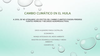CAMBIO CLIMÁTICO EN EL HUILA
A 2050, DE NO ATENUARSE LOS EFECTOS DEL CAMBIO CLIMÁTICO PUEDEN PERDERSE
FUENTES HÍDRICAS Y RECURSOS AGROPRODUCTIVOS.
DIEGO ALEJANDRO PARGA CASTRILLÓN
ECONOMISTA
MANEJO INTEGRADO DEL MEDIO AMBIENTE
MAESTRÍA EN DESARROLLO SOSTENIBLE Y MEDIO
AMBIENTE
COHORTE XXI
 