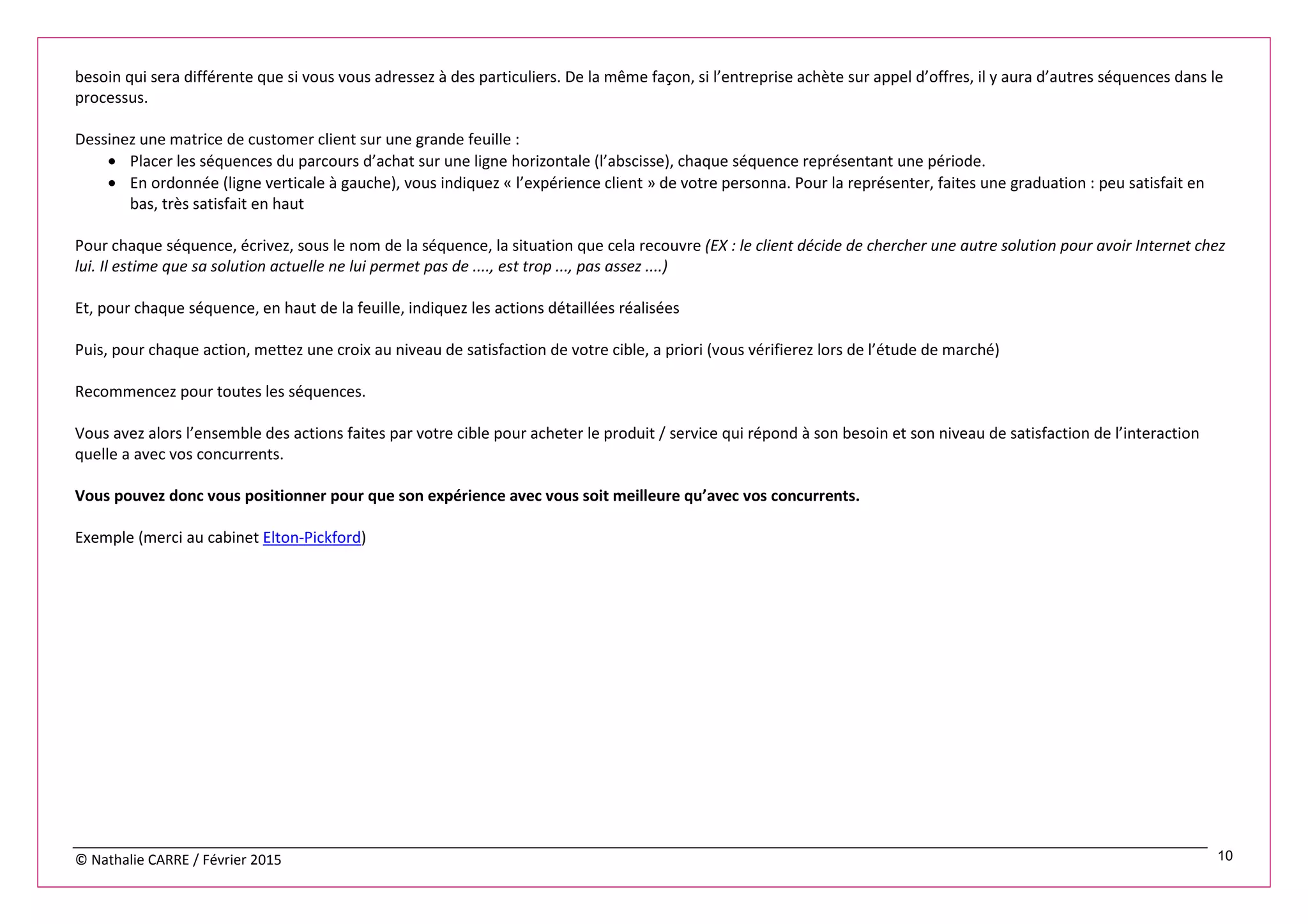 © Nathalie CARRE / Février 2015 10
besoin qui sera différente que si vous vous adressez à des particuliers. De la même façon, si l’entreprise achète sur appel d’offres, il y aura d’autres séquences dans le
processus.
Dessinez une matrice de customer client sur une grande feuille :
• Placer les séquences du parcours d’achat sur une ligne horizontale (l’abscisse), chaque séquence représentant une période.
• En ordonnée (ligne verticale à gauche), vous indiquez « l’expérience client » de votre personna. Pour la représenter, faites une graduation : peu satisfait en
bas, très satisfait en haut
Pour chaque séquence, écrivez, sous le nom de la séquence, la situation que cela recouvre (EX : le client décide de chercher une autre solution pour avoir Internet chez
lui. Il estime que sa solution actuelle ne lui permet pas de ...., est trop ..., pas assez ....)
Et, pour chaque séquence, en haut de la feuille, indiquez les actions détaillées réalisées
Puis, pour chaque action, mettez une croix au niveau de satisfaction de votre cible, a priori (vous vérifierez lors de l’étude de marché)
Recommencez pour toutes les séquences.
Vous avez alors l’ensemble des actions faites par votre cible pour acheter le produit / service qui répond à son besoin et son niveau de satisfaction de l’interaction
quelle a avec vos concurrents.
Vous pouvez donc vous positionner pour que son expérience avec vous soit meilleure qu’avec vos concurrents.
Exemple (merci au cabinet Elton-Pickford)
 