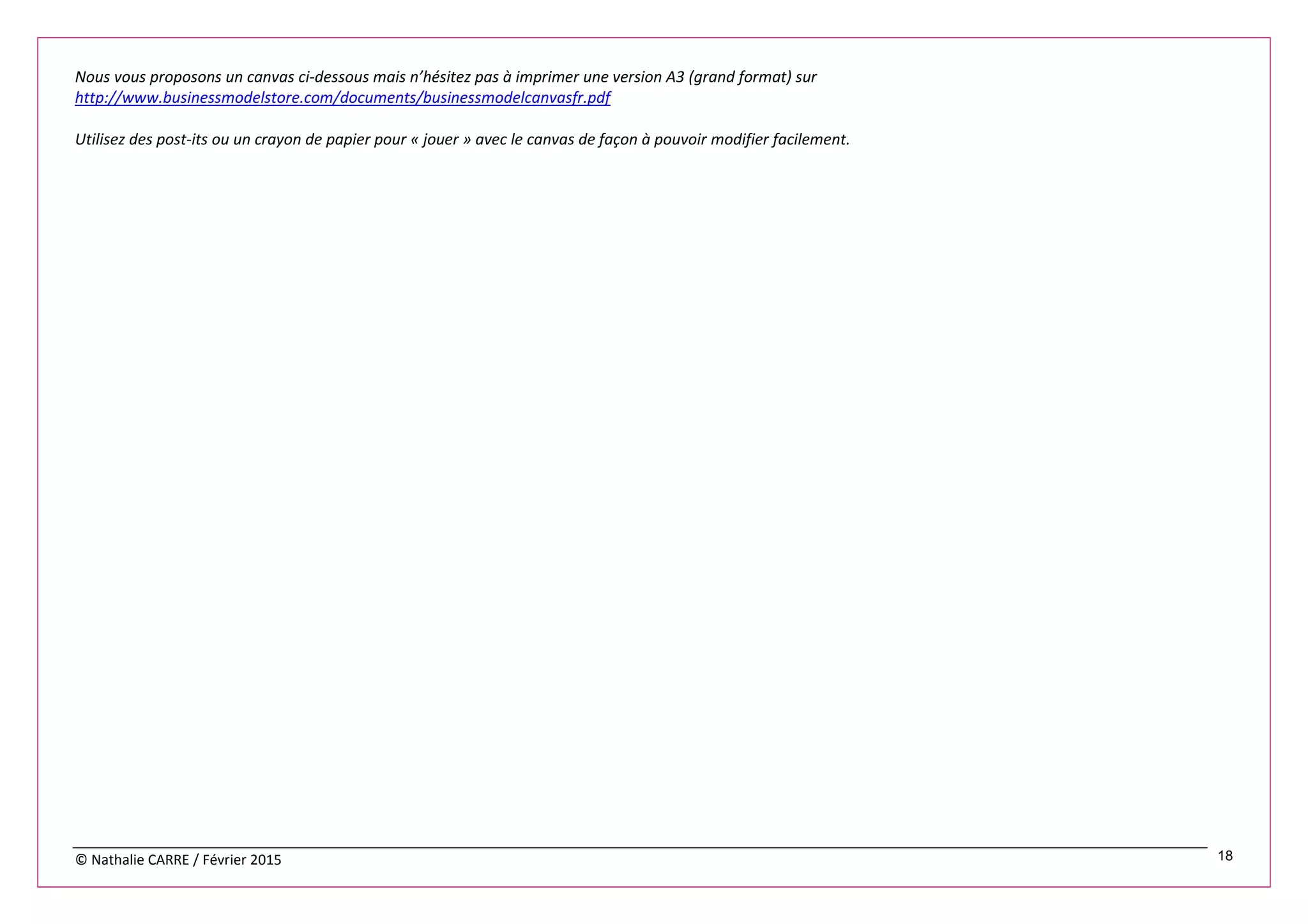 © Nathalie CARRE / Février 2015 18
Nous vous proposons un canvas ci-dessous mais n’hésitez pas à imprimer une version A3 (grand format) sur
http://www.businessmodelstore.com/documents/businessmodelcanvasfr.pdf
Utilisez des post-its ou un crayon de papier pour « jouer » avec le canvas de façon à pouvoir modifier facilement.
 