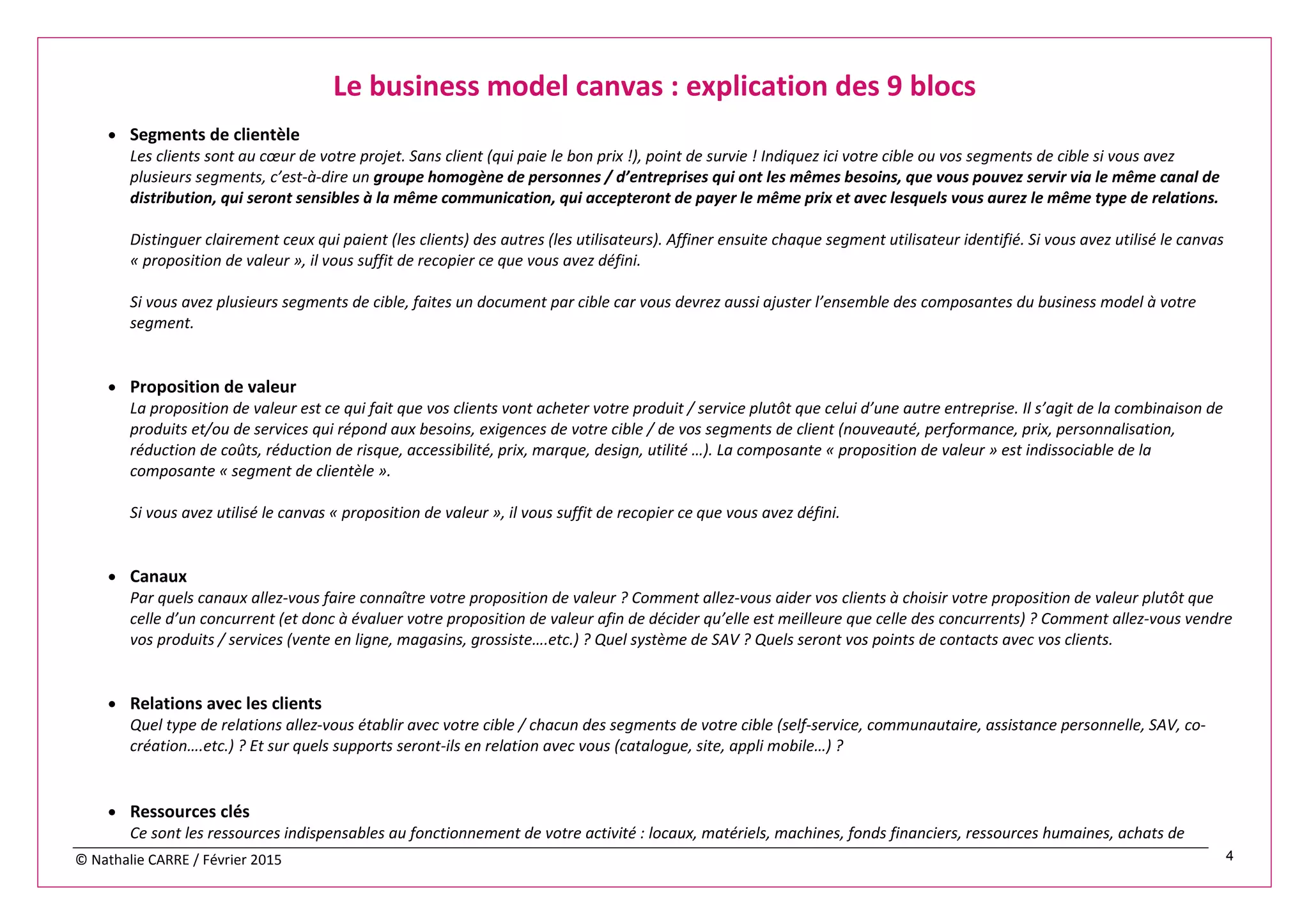 © Nathalie CARRE / Février 2015 4
Le business model canvas : explication des 9 blocs
• Segments de clientèle
Les clients sont au cœur de votre projet. Sans client (qui paie le bon prix !), point de survie ! Indiquez ici votre cible ou vos segments de cible si vous avez
plusieurs segments, c’est-à-dire un groupe homogène de personnes / d’entreprises qui ont les mêmes besoins, que vous pouvez servir via le même canal de
distribution, qui seront sensibles à la même communication, qui accepteront de payer le même prix et avec lesquels vous aurez le même type de relations.
Distinguer clairement ceux qui paient (les clients) des autres (les utilisateurs). Affiner ensuite chaque segment utilisateur identifié. Si vous avez utilisé le canvas
« proposition de valeur », il vous suffit de recopier ce que vous avez défini.
Si vous avez plusieurs segments de cible, faites un document par cible car vous devrez aussi ajuster l’ensemble des composantes du business model à votre
segment.
• Proposition de valeur
La proposition de valeur est ce qui fait que vos clients vont acheter votre produit / service plutôt que celui d’une autre entreprise. Il s’agit de la combinaison de
produits et/ou de services qui répond aux besoins, exigences de votre cible / de vos segments de client (nouveauté, performance, prix, personnalisation,
réduction de coûts, réduction de risque, accessibilité, prix, marque, design, utilité …). La composante « proposition de valeur » est indissociable de la
composante « segment de clientèle ».
Si vous avez utilisé le canvas « proposition de valeur », il vous suffit de recopier ce que vous avez défini.
• Canaux
Par quels canaux allez-vous faire connaître votre proposition de valeur ? Comment allez-vous aider vos clients à choisir votre proposition de valeur plutôt que
celle d’un concurrent (et donc à évaluer votre proposition de valeur afin de décider qu’elle est meilleure que celle des concurrents) ? Comment allez-vous vendre
vos produits / services (vente en ligne, magasins, grossiste….etc.) ? Quel système de SAV ? Quels seront vos points de contacts avec vos clients.
• Relations avec les clients
Quel type de relations allez-vous établir avec votre cible / chacun des segments de votre cible (self-service, communautaire, assistance personnelle, SAV, co-
création….etc.) ? Et sur quels supports seront-ils en relation avec vous (catalogue, site, appli mobile…) ?
• Ressources clés
Ce sont les ressources indispensables au fonctionnement de votre activité : locaux, matériels, machines, fonds financiers, ressources humaines, achats de
 