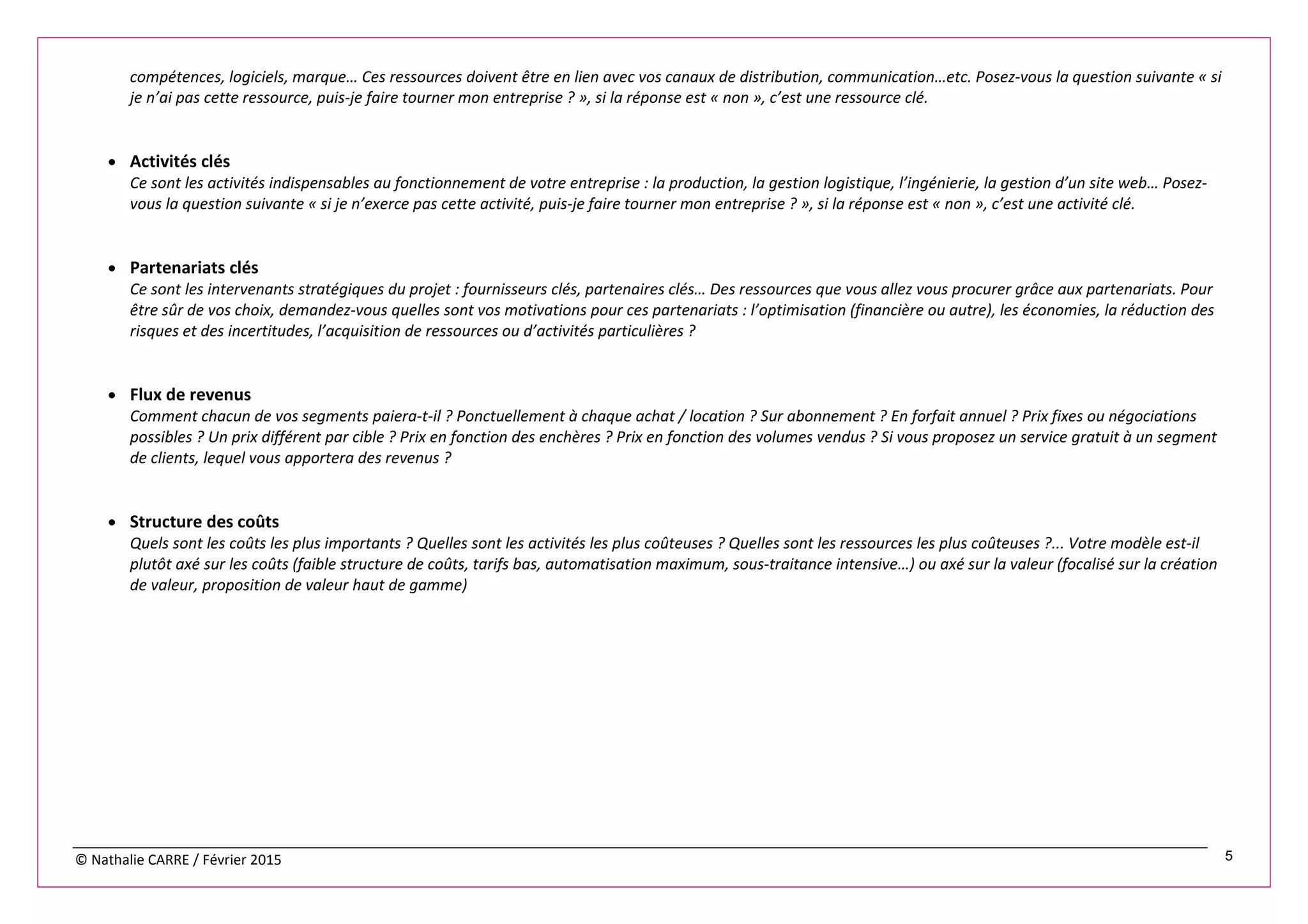 © Nathalie CARRE / Février 2015 5
compétences, logiciels, marque… Ces ressources doivent être en lien avec vos canaux de distribution, communication…etc. Posez-vous la question suivante « si
je n’ai pas cette ressource, puis-je faire tourner mon entreprise ? », si la réponse est « non », c’est une ressource clé.
• Activités clés
Ce sont les activités indispensables au fonctionnement de votre entreprise : la production, la gestion logistique, l’ingénierie, la gestion d’un site web… Posez-
vous la question suivante « si je n’exerce pas cette activité, puis-je faire tourner mon entreprise ? », si la réponse est « non », c’est une activité clé.
• Partenariats clés
Ce sont les intervenants stratégiques du projet : fournisseurs clés, partenaires clés… Des ressources que vous allez vous procurer grâce aux partenariats. Pour
être sûr de vos choix, demandez-vous quelles sont vos motivations pour ces partenariats : l’optimisation (financière ou autre), les économies, la réduction des
risques et des incertitudes, l’acquisition de ressources ou d’activités particulières ?
• Flux de revenus
Comment chacun de vos segments paiera-t-il ? Ponctuellement à chaque achat / location ? Sur abonnement ? En forfait annuel ? Prix fixes ou négociations
possibles ? Un prix différent par cible ? Prix en fonction des enchères ? Prix en fonction des volumes vendus ? Si vous proposez un service gratuit à un segment
de clients, lequel vous apportera des revenus ?
• Structure des coûts
Quels sont les coûts les plus importants ? Quelles sont les activités les plus coûteuses ? Quelles sont les ressources les plus coûteuses ?... Votre modèle est-il
plutôt axé sur les coûts (faible structure de coûts, tarifs bas, automatisation maximum, sous-traitance intensive…) ou axé sur la valeur (focalisé sur la création
de valeur, proposition de valeur haut de gamme)
 