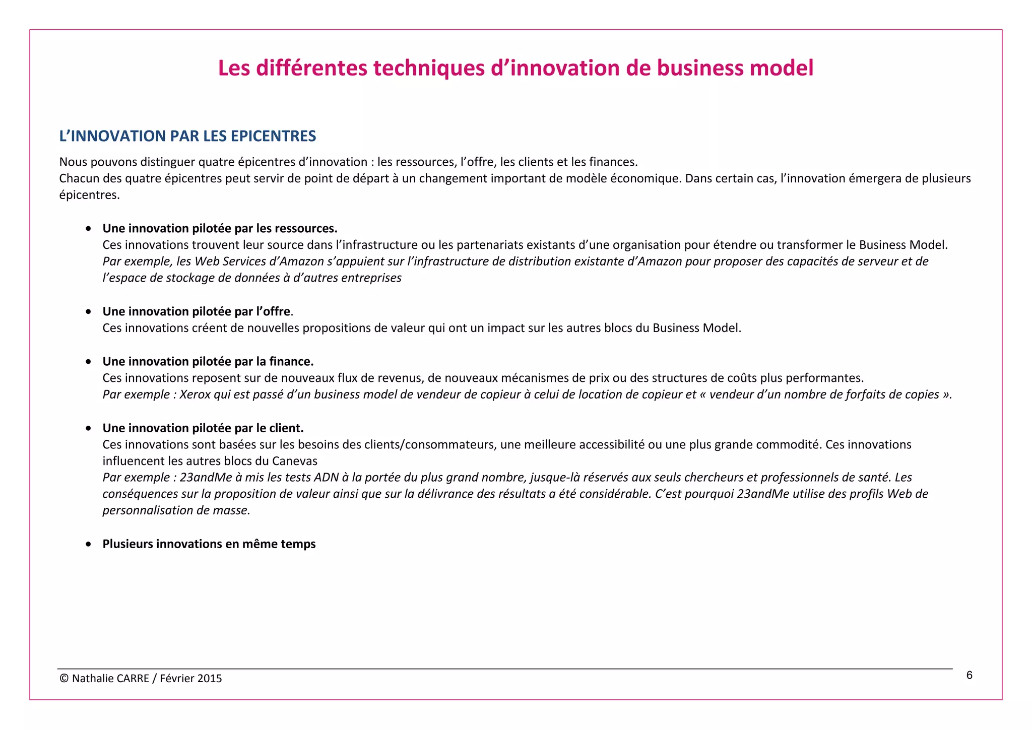 © Nathalie CARRE / Février 2015 6
Les différentes techniques d’innovation de business model
L’INNOVATION PAR LES EPICENTRES
Nous pouvons distinguer quatre épicentres d’innovation : les ressources, l’offre, les clients et les finances.
Chacun des quatre épicentres peut servir de point de départ à un changement important de modèle économique. Dans certain cas, l’innovation émergera de plusieurs
épicentres.
• Une innovation pilotée par les ressources.
Ces innovations trouvent leur source dans l’infrastructure ou les partenariats existants d’une organisation pour étendre ou transformer le Business Model.
Par exemple, les Web Services d’Amazon s’appuient sur l’infrastructure de distribution existante d’Amazon pour proposer des capacités de serveur et de
l’espace de stockage de données à d’autres entreprises
• Une innovation pilotée par l’offre.
Ces innovations créent de nouvelles propositions de valeur qui ont un impact sur les autres blocs du Business Model.
• Une innovation pilotée par la finance.
Ces innovations reposent sur de nouveaux flux de revenus, de nouveaux mécanismes de prix ou des structures de coûts plus performantes.
Par exemple : Xerox qui est passé d’un business model de vendeur de copieur à celui de location de copieur et « vendeur d’un nombre de forfaits de copies ».
• Une innovation pilotée par le client.
Ces innovations sont basées sur les besoins des clients/consommateurs, une meilleure accessibilité ou une plus grande commodité. Ces innovations
influencent les autres blocs du Canevas
Par exemple : 23andMe à mis les tests ADN à la portée du plus grand nombre, jusque-là réservés aux seuls chercheurs et professionnels de santé. Les
conséquences sur la proposition de valeur ainsi que sur la délivrance des résultats a été considérable. C’est pourquoi 23andMe utilise des profils Web de
personnalisation de masse.
• Plusieurs innovations en même temps
 