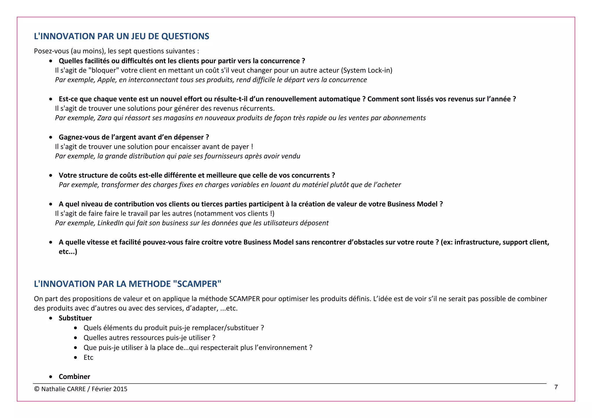 © Nathalie CARRE / Février 2015 7
L'INNOVATION PAR UN JEU DE QUESTIONS
Posez-vous (au moins), les sept questions suivantes :
• Quelles facilités ou difficultés ont les clients pour partir vers la concurrence ?
Il s'agit de "bloquer" votre client en mettant un coût s'il veut changer pour un autre acteur (System Lock-in)
Par exemple, Apple, en interconnectant tous ses produits, rend difficile le départ vers la concurrence
• Est-ce que chaque vente est un nouvel effort ou résulte-t-il d’un renouvellement automatique ? Comment sont lissés vos revenus sur l’année ?
Il s'agit de trouver une solutions pour générer des revenus récurrents.
Par exemple, Zara qui réassort ses magasins en nouveaux produits de façon très rapide ou les ventes par abonnements
• Gagnez-vous de l’argent avant d’en dépenser ?
Il s'agit de trouver une solution pour encaisser avant de payer !
Par exemple, la grande distribution qui paie ses fournisseurs après avoir vendu
• Votre structure de coûts est-elle différente et meilleure que celle de vos concurrents ?
Par exemple, transformer des charges fixes en charges variables en louant du matériel plutôt que de l’acheter
• A quel niveau de contribution vos clients ou tierces parties participent à la création de valeur de votre Business Model ?
Il s'agit de faire faire le travail par les autres (notamment vos clients !)
Par exemple, LinkedIn qui fait son business sur les données que les utilisateurs déposent
• A quelle vitesse et facilité pouvez-vous faire croitre votre Business Model sans rencontrer d’obstacles sur votre route ? (ex: infrastructure, support client,
etc...)
L'INNOVATION PAR LA METHODE "SCAMPER"
On part des propositions de valeur et on applique la méthode SCAMPER pour optimiser les produits définis. L’idée est de voir s’il ne serait pas possible de combiner
des produits avec d’autres ou avec des services, d’adapter, ...etc.
• Substituer
• Quels éléments du produit puis-je remplacer/substituer ?
• Quelles autres ressources puis-je utiliser ?
• Que puis-je utiliser à la place de…qui respecterait plus l’environnement ?
• Etc
• Combiner
 