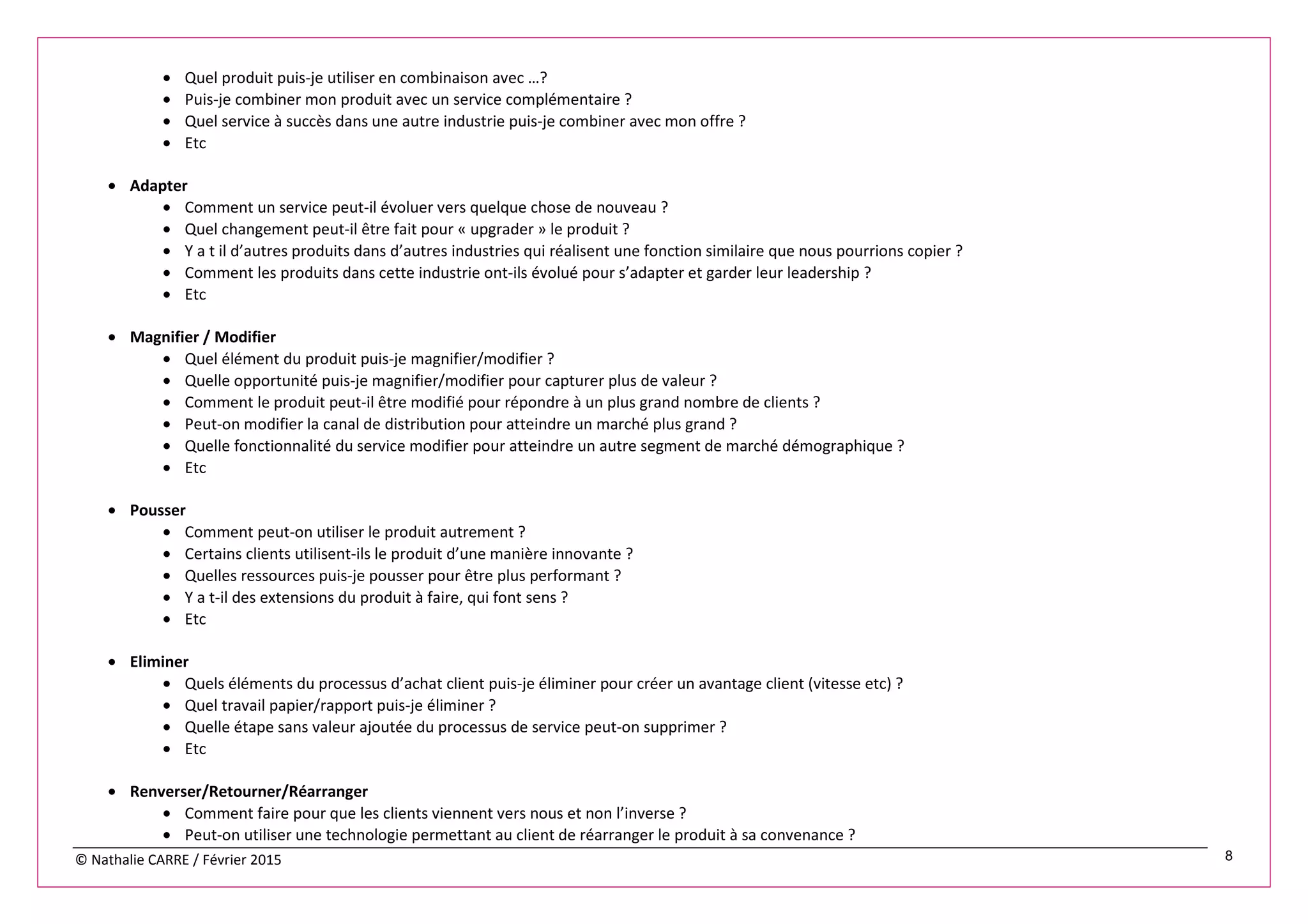 © Nathalie CARRE / Février 2015 8
• Quel produit puis-je utiliser en combinaison avec …?
• Puis-je combiner mon produit avec un service complémentaire ?
• Quel service à succès dans une autre industrie puis-je combiner avec mon offre ?
• Etc
• Adapter
• Comment un service peut-il évoluer vers quelque chose de nouveau ?
• Quel changement peut-il être fait pour « upgrader » le produit ?
• Y a t il d’autres produits dans d’autres industries qui réalisent une fonction similaire que nous pourrions copier ?
• Comment les produits dans cette industrie ont-ils évolué pour s’adapter et garder leur leadership ?
• Etc
• Magnifier / Modifier
• Quel élément du produit puis-je magnifier/modifier ?
• Quelle opportunité puis-je magnifier/modifier pour capturer plus de valeur ?
• Comment le produit peut-il être modifié pour répondre à un plus grand nombre de clients ?
• Peut-on modifier la canal de distribution pour atteindre un marché plus grand ?
• Quelle fonctionnalité du service modifier pour atteindre un autre segment de marché démographique ?
• Etc
• Pousser
• Comment peut-on utiliser le produit autrement ?
• Certains clients utilisent-ils le produit d’une manière innovante ?
• Quelles ressources puis-je pousser pour être plus performant ?
• Y a t-il des extensions du produit à faire, qui font sens ?
• Etc
• Eliminer
• Quels éléments du processus d’achat client puis-je éliminer pour créer un avantage client (vitesse etc) ?
• Quel travail papier/rapport puis-je éliminer ?
• Quelle étape sans valeur ajoutée du processus de service peut-on supprimer ?
• Etc
• Renverser/Retourner/Réarranger
• Comment faire pour que les clients viennent vers nous et non l’inverse ?
• Peut-on utiliser une technologie permettant au client de réarranger le produit à sa convenance ?
 