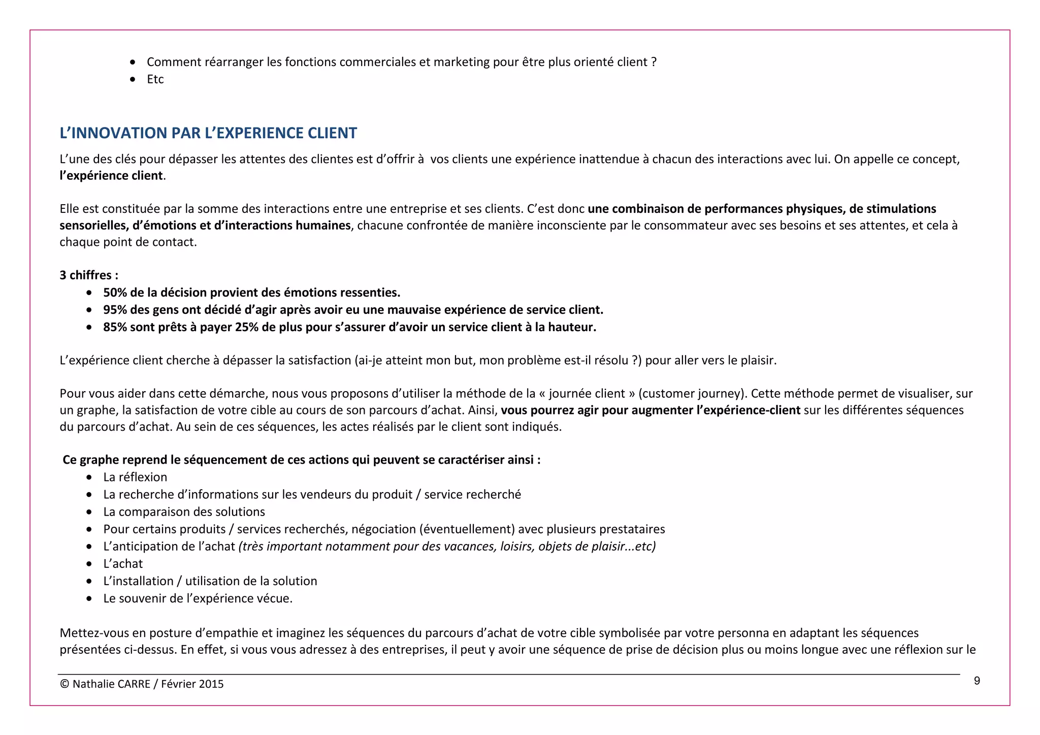 © Nathalie CARRE / Février 2015 9
• Comment réarranger les fonctions commerciales et marketing pour être plus orienté client ?
• Etc
L’INNOVATION PAR L’EXPERIENCE CLIENT
L’une des clés pour dépasser les attentes des clientes est d’offrir à vos clients une expérience inattendue à chacun des interactions avec lui. On appelle ce concept,
l’expérience client.
Elle est constituée par la somme des interactions entre une entreprise et ses clients. C’est donc une combinaison de performances physiques, de stimulations
sensorielles, d’émotions et d’interactions humaines, chacune confrontée de manière inconsciente par le consommateur avec ses besoins et ses attentes, et cela à
chaque point de contact.
3 chiffres :
• 50% de la décision provient des émotions ressenties.
• 95% des gens ont décidé d’agir après avoir eu une mauvaise expérience de service client.
• 85% sont prêts à payer 25% de plus pour s’assurer d’avoir un service client à la hauteur.
L’expérience client cherche à dépasser la satisfaction (ai-je atteint mon but, mon problème est-il résolu ?) pour aller vers le plaisir.
Pour vous aider dans cette démarche, nous vous proposons d’utiliser la méthode de la « journée client » (customer journey). Cette méthode permet de visualiser, sur
un graphe, la satisfaction de votre cible au cours de son parcours d’achat. Ainsi, vous pourrez agir pour augmenter l’expérience-client sur les différentes séquences
du parcours d’achat. Au sein de ces séquences, les actes réalisés par le client sont indiqués.
Ce graphe reprend le séquencement de ces actions qui peuvent se caractériser ainsi :
• La réflexion
• La recherche d’informations sur les vendeurs du produit / service recherché
• La comparaison des solutions
• Pour certains produits / services recherchés, négociation (éventuellement) avec plusieurs prestataires
• L’anticipation de l’achat (très important notamment pour des vacances, loisirs, objets de plaisir...etc)
• L’achat
• L’installation / utilisation de la solution
• Le souvenir de l’expérience vécue.
Mettez-vous en posture d’empathie et imaginez les séquences du parcours d’achat de votre cible symbolisée par votre personna en adaptant les séquences
présentées ci-dessus. En effet, si vous vous adressez à des entreprises, il peut y avoir une séquence de prise de décision plus ou moins longue avec une réflexion sur le
 
