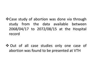 Case study of abortion was done via through
study from the data available between
2068/04/17 to 2072/08/15 at the Hospital
record
 Out of all case studies only one case of
abortion was found to be presented at VTH
 