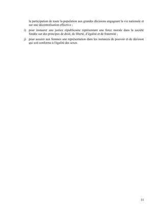 11
la participation de toute la population aux grandes décisions engageant la vie nationale et
sur une décentralisation effective ;
i) pour instaurer une justice républicaine représentant une force morale dans la société
fondée sur des principes de droit, de liberté, d’égalité et de fraternité ;
j) pour assurer aux femmes une représentation dans les instances de pouvoir et de décision
qui soit conforme à l'égalité des sexes.
 