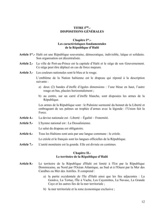 12
TITRE IER
.-
DISPOSITIONS GÉNÉRALES
Chapitre Ier
.-
Les caractéristiques fondamentales
de la République d’Haïti
Article 1er
.- Haïti est une République souveraine, démocratique, indivisible, laïque et solidaire.
Son organisation est décentralisée.
Article 2.- La ville de Port-au-Prince est la capitale d’Haïti et le siège de son Gouvernement.
Ce siège peut être déplacé en cas de force majeure.
Article 3.- Les couleurs nationales sont le bleu et le rouge.
L’emblème de la Nation haïtienne est le drapeau qui répond à la description
suivante :
a) deux (2) bandes d’étoffe d’égales dimensions : l’une bleue en haut, l’autre
rouge en bas, placées horizontalement ;
b) au centre, sur un carré d’étoffe blanche, sont disposées les armes de la
République.
Les armes de la République sont : le Palmiste surmonté du bonnet de la Liberté et
ombrageant de ses palmes un trophée d’armes avec la légende : l’Union fait la
Force.
Article 4.- La devise nationale est : Liberté – Égalité – Fraternité.
Article 5.- L'hymne national est : La Dessalinienne.
Le salut du drapeau est obligatoire.
Article 6.- Tous les Haïtiens sont unis par une langue commune : le créole.
Le créole et le français sont les langues officielles de la République.
Article 7.- L'unité monétaire est la gourde. Elle est divisée en centimes.
Chapitre II.-
Le territoire de la République d’Haïti
Article 8.- Le territoire de la République d'Haïti est limité à l'Est par la République
Dominicaine, au Nord par l'Océan Atlantique, au Sud et à l'Ouest par la Mer des
Caraïbes ou Mer des Antilles. Il comprend :
a) la partie occidentale de l'île d'Haïti ainsi que les îles adjacentes : La
Gonâve, La Tortue, l'Île à Vache, Les Cayemittes, La Navase, La Grande
Caye et les autres îles de la mer territoriale ;
b) la mer territoriale et la zone économique exclusive ;
 