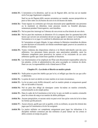 15
Article 25.- L’arrestation et la détention, sauf en cas de flagrant délit, ont lieu sur un mandat
écrit d’un juge légalement compétent.
Sauf en cas de flagrant délit, aucune arrestation sur mandat, aucune perquisition ne
peut se faire entre six (6) heures du soir et six (6) heures du matin.
Article 26.- Toute rigueur ou contrainte qui n'est pas nécessaire pour appréhender une personne
ou la maintenir en détention, toute pression morale ou brutalité physique,
notamment pendant l'interrogatoire, sont interdites.
Article 27.- Nul ne peut être interrogé en l’absence de son avocat ou d'un témoin de son choix.
Article 28.- Nul ne peut être maintenu en détention s'il n'a comparu dans les quarante-huit (48)
heures qui suivent son arrestation devant un juge appelé à statuer sur la légalité de
l'arrestation et si ce juge n’a confirmé la détention par une décision motivée.
Si l’arrestation est jugée illégale, le juge ordonne la libération immédiate du détenu
et cette décision est exécutoire sur minute nonobstant appel, pourvoi en cassation ou
défense d’exécuter.
Article 29.- Toutes violations des dispositions relatives à la liberté individuelle sont des actes
arbitraires. Les personnes lésées peuvent, sans autorisation préalable, saisir les
tribunaux compétents pour poursuivre les auteurs et les exécutants de ces actes
arbitraires quelles que soient leurs qualités et fonctions.
Article 30.- Les fonctionnaires et les employés de l'État sont directement responsables selon les
lois pénales, civiles et administratives des actes accomplis en violation de droits.
Dans ces cas, la responsabilité civile s'étend aussi à l'État.
Chapitre IV.- Les droits et libertés en matière pénale
Article 31.- Nulle peine ne peut être établie que par la loi, ni infligée que dans les cas que celle-
ci détermine.
Article 32.- La peine de mort est abolie en toute matière et en toute circonstance.
Article 33.- La loi ne peut avoir d'effet rétroactif, sauf en matière pénale et uniquement quand
elle est favorable à l'accusé.
Article 34.- Nul ne peut être obligé de témoigner contre lui-même en matière criminelle,
correctionnelle ou de simple police.
Article 35.- Dans le cadre de la Constitution et de la loi, le jury est établi en matière criminelle
pour les crimes de sang et en matière de délits politiques.
Article 36.- Aucune perquisition, ni aucune saisie ne peut avoir lieu qu'en vertu de la loi et dans
les formes qu'elle prescrit.
Article 37.- Aucun citoyen, quelle que soit sa qualité, civile ou militaire, ne peut être distrait des
juges que la Constitution et la loi lui assignent.
Article 38.- La justice militaire est compétente uniquement pour juger les infractions à la
discipline militaire commises par des militaires et pour statuer sur les crimes et
délits commis en temps de guerre.
 