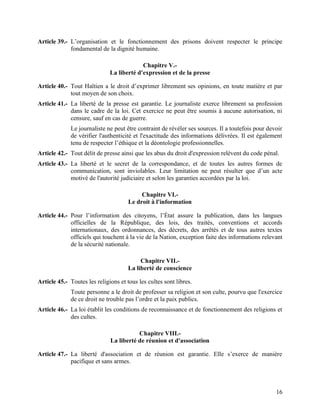 16
Article 39.- L’organisation et le fonctionnement des prisons doivent respecter le principe
fondamental de la dignité humaine.
Chapitre V.-
La liberté d'expression et de la presse
Article 40.- Tout Haïtien a le droit d’exprimer librement ses opinions, en toute matière et par
tout moyen de son choix.
Article 41.- La liberté de la presse est garantie. Le journaliste exerce librement sa profession
dans le cadre de la loi. Cet exercice ne peut être soumis à aucune autorisation, ni
censure, sauf en cas de guerre.
Le journaliste ne peut être contraint de révéler ses sources. Il a toutefois pour devoir
de vérifier l'authenticité et l'exactitude des informations délivrées. Il est également
tenu de respecter l’éthique et la déontologie professionnelles.
Article 42.- Tout délit de presse ainsi que les abus du droit d'expression relèvent du code pénal.
Article 43.- La liberté et le secret de la correspondance, et de toutes les autres formes de
communication, sont inviolables. Leur limitation ne peut résulter que d’un acte
motivé de l'autorité judiciaire et selon les garanties accordées par la loi.
Chapitre VI.-
Le droit à l'information
Article 44.- Pour l’information des citoyens, l’État assure la publication, dans les langues
officielles de la République, des lois, des traités, conventions et accords
internationaux, des ordonnances, des décrets, des arrêtés et de tous autres textes
officiels qui touchent à la vie de la Nation, exception faite des informations relevant
de la sécurité nationale.
Chapitre VII.-
La liberté de conscience
Article 45.- Toutes les religions et tous les cultes sont libres.
Toute personne a le droit de professer sa religion et son culte, pourvu que l'exercice
de ce droit ne trouble pas l’ordre et la paix publics.
Article 46.- La loi établit les conditions de reconnaissance et de fonctionnement des religions et
des cultes.
Chapitre VIII.-
La liberté de réunion et d'association
Article 47.- La liberté d'association et de réunion est garantie. Elle s’exerce de manière
pacifique et sans armes.
 