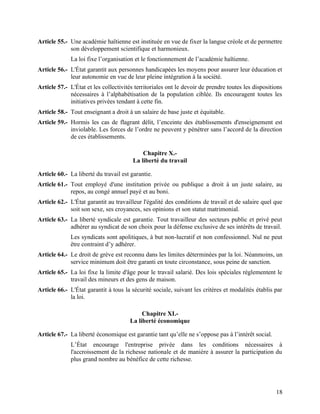 18
Article 55.- Une académie haïtienne est instituée en vue de fixer la langue créole et de permettre
son développement scientifique et harmonieux.
La loi fixe l’organisation et le fonctionnement de l’académie haïtienne.
Article 56.- L'État garantit aux personnes handicapées les moyens pour assurer leur éducation et
leur autonomie en vue de leur pleine intégration à la société.
Article 57.- L'État et les collectivités territoriales ont le devoir de prendre toutes les dispositions
nécessaires à l’alphabétisation de la population ciblée. Ils encouragent toutes les
initiatives privées tendant à cette fin.
Article 58.- Tout enseignant a droit à un salaire de base juste et équitable.
Article 59.- Hormis les cas de flagrant délit, l’enceinte des établissements d'enseignement est
inviolable. Les forces de l’ordre ne peuvent y pénétrer sans l’accord de la direction
de ces établissements.
Chapitre X.-
La liberté du travail
Article 60.- La liberté du travail est garantie.
Article 61.- Tout employé d'une institution privée ou publique a droit à un juste salaire, au
repos, au congé annuel payé et au boni.
Article 62.- L'État garantit au travailleur l'égalité des conditions de travail et de salaire quel que
soit son sexe, ses croyances, ses opinions et son statut matrimonial.
Article 63.- La liberté syndicale est garantie. Tout travailleur des secteurs public et privé peut
adhérer au syndicat de son choix pour la défense exclusive de ses intérêts de travail.
Les syndicats sont apolitiques, à but non-lucratif et non confessionnel. Nul ne peut
être contraint d’y adhérer.
Article 64.- Le droit de grève est reconnu dans les limites déterminées par la loi. Néanmoins, un
service minimum doit être garanti en toute circonstance, sous peine de sanction.
Article 65.- La loi fixe la limite d'âge pour le travail salarié. Des lois spéciales réglementent le
travail des mineurs et des gens de maison.
Article 66.- L'État garantit à tous la sécurité sociale, suivant les critères et modalités établis par
la loi.
Chapitre XI.-
La liberté économique
Article 67.- La liberté économique est garantie tant qu’elle ne s’oppose pas à l’intérêt social.
L’État encourage l'entreprise privée dans les conditions nécessaires à
l'accroissement de la richesse nationale et de manière à assurer la participation du
plus grand nombre au bénéfice de cette richesse.
 