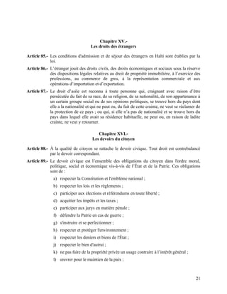 21
Chapitre XV.-
Les droits des étrangers
Article 85.- Les conditions d'admission et de séjour des étrangers en Haïti sont établies par la
loi.
Article 86.- L’étranger jouit des droits civils, des droits économiques et sociaux sous la réserve
des dispositions légales relatives au droit de propriété immobilière, à l’exercice des
professions, au commerce de gros, à la représentation commerciale et aux
opérations d’importation et d’exportation.
Article 87.- Le droit d’asile est reconnu à toute personne qui, craignant avec raison d’être
persécutée du fait de sa race, de sa religion, de sa nationalité, de son appartenance à
un certain groupe social ou de ses opinions politiques, se trouve hors du pays dont
elle a la nationalité et qui ne peut ou, du fait de cette crainte, ne veut se réclamer de
la protection de ce pays ; ou qui, si elle n’a pas de nationalité et se trouve hors du
pays dans lequel elle avait sa résidence habituelle, ne peut ou, en raison de ladite
crainte, ne veut y retourner.
Chapitre XVI.-
Les devoirs du citoyen
Article 88.- À la qualité de citoyen se rattache le devoir civique. Tout droit est contrebalancé
par le devoir correspondant.
Article 89.- Le devoir civique est l’ensemble des obligations du citoyen dans l'ordre moral,
politique, social et économique vis-à-vis de l’État et de la Patrie. Ces obligations
sont de :
a) respecter la Constitution et l'emblème national ;
b) respecter les lois et les règlements ;
c) participer aux élections et référendums en toute liberté ;
d) acquitter les impôts et les taxes ;
e) participer aux jurys en matière pénale ;
f) défendre la Patrie en cas de guerre ;
g) s'instruire et se perfectionner ;
h) respecter et protéger l'environnement ;
i) respecter les deniers et biens de l'État ;
j) respecter le bien d'autrui ;
k) ne pas faire de la propriété privée un usage contraire à l’intérêt général ;
l) œuvrer pour le maintien de la paix ;
 