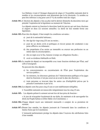 24
Les Haïtiens vivant à l’étranger disposent de sièges à l’Assemblée nationale dont le
nombre et les circonscriptions sont déterminés par la loi électorale. Ce nombre ne
peut être inférieur à cinq pour cent (5 %) du nombre total des sièges.
Article 101.-L’élection des députés a lieu au plus tard le dernier dimanche du deuxième mois qui
précède l’expiration de la législature au moment de l’élection.
Les députés entrent en fonction le deuxième lundi de janvier qui suit leurs élections
et siègent en deux (2) sessions annuelles. La durée de leur mandat forme une
législature.
Article 102.-Pour être élu député, il faut remplir les conditions suivantes :
a) jouir de la nationalité haïtienne ;
b) être âgé de vingt-cinq (25) ans au moins ;
c) jouir de ses droits civils et politiques et n'avoir jamais été condamné à une
peine afflictive ou infamante ;
d) être propriétaire d’au moins un immeuble ou exercer une profession ou un
métier dans la circonscription ;
e) être en règle avec le fisc, honorer à temps ses obligations fiscales ;
f) avoir sa résidence habituelle en Haïti.
Article 103.-Le mandat de député est incompatible avec toute fonction rétribuée par l'État, sauf
celle d’enseignant.
Ne peuvent être élus députés :
a) les concessionnaires ou cocontractants de l'État pour l'exploitation des
services publics ;
b) les ministres, les directeurs généraux de l’Administration publique et les juges
dont les fonctions n’ont pas cessé un an avant la date des élections ;
c) toute personne se trouvant dans les autres cas d'inéligibilité prévus par la
présente Constitution et par la loi.
Article 104.-Les députés sont élus pour cinq (5) ans et sont indéfiniment rééligibles.
L’Assemblée nationale est renouvelée intégralement tous les cinq (5) ans.
Article 105.- Les députés prêtent le serment suivant lors de leur prise de fonction :
« Je jure de m'acquitter loyalement de ma tâche, de maintenir et de sauvegarder les
droits du Peuple haïtien et d'être fidèle à la Constitution. »
Article 106.-Chaque député reçoit une indemnité mensuelle à compter de sa prestation de
serment.
Article 107.-Durant leur mandat, les députés jouissent de l’immunité dans les conditions et
limites fixées par la Constitution.
L’immunité parlementaire protège les députés dans l’exercice des attributions liées
à leur mandat.
 