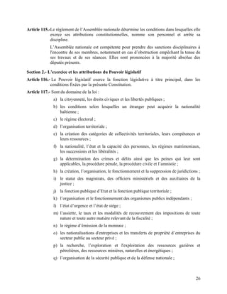 26
Article 115.-Le règlement de l’Assemblée nationale détermine les conditions dans lesquelles elle
exerce ses attributions constitutionnelles, nomme son personnel et arrête sa
discipline.
L’Assemblée nationale est compétente pour prendre des sanctions disciplinaires à
l'encontre de ses membres, notamment en cas d’obstruction empêchant la tenue de
ses travaux et de ses séances. Elles sont prononcées à la majorité absolue des
députés présents.
Section 2.- L’exercice et les attributions du Pouvoir législatif
Article 116.- Le Pouvoir législatif exerce la fonction législative à titre principal, dans les
conditions fixées par la présente Constitution.
Article 117.- Sont du domaine de la loi :
a) la citoyenneté, les droits civiques et les libertés publiques ;
b) les conditions selon lesquelles un étranger peut acquérir la nationalité
haïtienne ;
c) le régime électoral ;
d) l’organisation territoriale ;
e) la création des catégories de collectivités territoriales, leurs compétences et
leurs ressources ;
f) la nationalité, l’état et la capacité des personnes, les régimes matrimoniaux,
les successions et les libéralités ;
g) la détermination des crimes et délits ainsi que les peines qui leur sont
applicables, la procédure pénale, la procédure civile et l’amnistie ;
h) la création, l’organisation, le fonctionnement et la suppression de juridictions ;
i) le statut des magistrats, des officiers ministériels et des auxiliaires de la
justice ;
j) la fonction publique d’Etat et la fonction publique territoriale ;
k) l’organisation et le fonctionnement des organismes publics indépendants ;
l) l’état d’urgence et l’état de siège ;
m) l’assiette, le taux et les modalités de recouvrement des impositions de toute
nature et toute autre matière relevant de la fiscalité ;
n) le régime d’émission de la monnaie ;
o) les nationalisations d'entreprises et les transferts de propriété d’entreprises du
secteur public au secteur privé ;
p) la recherche, l’exploration et l'exploitation des ressources gazières et
pétrolières, des ressources minières, naturelles et énergétiques ;
q) l’organisation de la sécurité publique et de la défense nationale ;
 