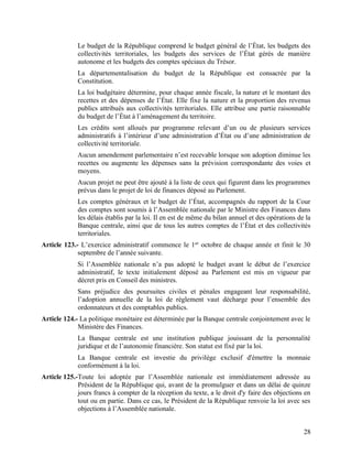 28
Le budget de la République comprend le budget général de l’État, les budgets des
collectivités territoriales, les budgets des services de l’État gérés de manière
autonome et les budgets des comptes spéciaux du Trésor.
La départementalisation du budget de la République est consacrée par la
Constitution.
La loi budgétaire détermine, pour chaque année fiscale, la nature et le montant des
recettes et des dépenses de l’État. Elle fixe la nature et la proportion des revenus
publics attribués aux collectivités territoriales. Elle attribue une partie raisonnable
du budget de l’État à l’aménagement du territoire.
Les crédits sont alloués par programme relevant d’un ou de plusieurs services
administratifs à l’intérieur d’une administration d’État ou d’une administration de
collectivité territoriale.
Aucun amendement parlementaire n’est recevable lorsque son adoption diminue les
recettes ou augmente les dépenses sans la prévision correspondante des voies et
moyens.
Aucun projet ne peut être ajouté à la liste de ceux qui figurent dans les programmes
prévus dans le projet de loi de finances déposé au Parlement.
Les comptes généraux et le budget de l’État, accompagnés du rapport de la Cour
des comptes sont soumis à l’Assemblée nationale par le Ministre des Finances dans
les délais établis par la loi. Il en est de même du bilan annuel et des opérations de la
Banque centrale, ainsi que de tous les autres comptes de l’État et des collectivités
territoriales.
Article 123.- L’exercice administratif commence le 1er
octobre de chaque année et finit le 30
septembre de l’année suivante.
Si l’Assemblée nationale n’a pas adopté le budget avant le début de l’exercice
administratif, le texte initialement déposé au Parlement est mis en vigueur par
décret pris en Conseil des ministres.
Sans préjudice des poursuites civiles et pénales engageant leur responsabilité,
l’adoption annuelle de la loi de règlement vaut décharge pour l’ensemble des
ordonnateurs et des comptables publics.
Article 124.- La politique monétaire est déterminée par la Banque centrale conjointement avec le
Ministère des Finances.
La Banque centrale est une institution publique jouissant de la personnalité
juridique et de l’autonomie financière. Son statut est fixé par la loi.
La Banque centrale est investie du privilège exclusif d'émettre la monnaie
conformément à la loi.
Article 125.-Toute loi adoptée par l’Assemblée nationale est immédiatement adressée au
Président de la République qui, avant de la promulguer et dans un délai de quinze
jours francs à compter de la réception du texte, a le droit d'y faire des objections en
tout ou en partie. Dans ce cas, le Président de la République renvoie la loi avec ses
objections à l’Assemblée nationale.
 