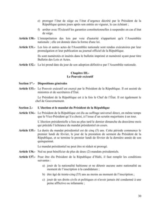 30
e) proroger l’état de siège ou l’état d’urgence décrété par le Président de la
République quinze jours après son entrée en vigueur, le cas échéant ;
f) arrêter avec l'Exécutif les garanties constitutionnelles à suspendre en cas d’état
de siège.
Article 130.- L'interprétation des lois par voie d'autorité n'appartient qu'à l’Assemblée
nationale ; elle est donnée dans la forme d'une loi.
Article 131.- Les lois et autres actes de l'Assemblée nationale sont rendus exécutoires par leur
promulgation et leur publication au journal officiel de la République.
Ils sont numérotés et insérés dans le bulletin imprimé et numéroté ayant pour titre
Bulletin des Lois et Actes.
Article 132.- La loi prend date du jour de son adoption définitive par l’Assemblée nationale.
Chapitre III.-
Le Pouvoir exécutif
Section 1re
.- Dispositions générales
Article 133.- Le Pouvoir exécutif est exercé par le Président de la République. Il est assisté de
ministres et de secrétaires d’État.
Le Président de la République est à la fois le Chef de l’État. Il est également le
chef de Gouvernement.
Section 2.- L’élection et le mandat du Président de la République
Article 134.- Le Président de la République est élu au suffrage universel direct, en même temps
que le Vice-Président qu’il a choisi, à l’issue d’un scrutin majoritaire à un tour.
L’élection présidentielle a lieu au plus tard le dernier dimanche du deuxième mois
qui précède l’échéance du mandat présidentiel en cours.
Article 135.- La durée du mandat présidentiel est de cinq (5) ans. Cette période commence le
premier lundi de février, le jour de la prestation de serment du Président de la
République, et se termine le premier lundi de février de la dernière année de son
quinquennat.
Le mandat présidentiel ne peut être ni réduit ni prorogé.
Article 136.- Nul ne peut bénéficier de plus de deux (2) mandats présidentiels.
Article 137.- Pour être élu Président de la République d’Haïti, il faut remplir les conditions
suivantes :
a) jouir de la nationalité haïtienne et ne détenir aucune autre nationalité au
moment de l’inscription à la candidature ;
b) être âgé de trente-cinq (35) ans au moins au moment de l’inscription ;
c) jouir de ses droits civils et politiques et n'avoir jamais été condamné à une
peine afflictive ou infamante ;
 