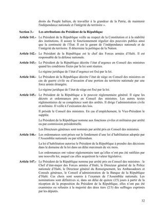 32
droits du Peuple haïtien, de travailler à la grandeur de la Patrie, de maintenir
l'indépendance nationale et l'intégrité du territoire ».
Section 3.- Les attributions du Président de la République
Article 141.- Le Président de la République veille au respect de la Constitution et à la stabilité
des institutions. Il assure le fonctionnement régulier des pouvoirs publics ainsi
que la continuité de l’État. Il est le garant de l’indépendance nationale et de
l’intégrité du territoire. Il détermine la politique de la Nation.
Article 142.- Le Président de la République est le chef des Forces armées d’Haïti. Il est
responsable de la défense nationale.
Article 143.- Le Président de la République décrète l’état d’urgence en Conseil des ministres
quand les conditions fixées par la loi sont réunies.
Le régime juridique de l’état d’urgence est fixé par la loi.
Article 144.- Le Président de la République décrète l’état de siège en Conseil des ministres en
cas de guerre civile ou d’invasion d’une portion du territoire nationale par une
force armée étrangère.
Le régime juridique de l’état de siège est fixé par la loi.
Article 145.- Le Président de la République a le pouvoir réglementaire général. Il signe les
décrets et ordonnances pris en Conseil des ministres. Les autres textes
règlementaires de sa compétence sont des arrêtés. Il dirige l’administration civile
et militaire. Il veille à l’exécution des lois.
Il préside le Conseil des ministres. En cas d’empêchement, le Vice-Président le
supplée.
Le Président de la République nomme aux fonctions civiles et militaires par arrêté
ou par commission présidentielle.
Les Directeurs généraux sont nommés par arrêté pris en Conseil des ministres.
Article 146.- Les ordonnances sont prises sur le fondement d’une loi d’habilitation adoptée par
l’Assemblée nationale ou par référendum.
La loi d’habilitation autorise le Président de la République à prendre des décisions
dans le domaine de la loi dans un délai maximum de six mois.
Les ordonnances ont valeur réglementaire tant qu’elles n’ont pas été ratifiées par
une nouvelle loi, auquel cas elles acquièrent la valeur législative.
Article 147.- Le Président de la République nomme par arrêté pris en Conseil des ministres : le
Chef d’état-major des Forces armées d’Haïti, le Directeur général de la Police
nationale d’Haïti, le Directeur général du Renseignement, les Ambassadeurs et
Consuls généraux, le Conseil d’administration de la Banque de la République
d’Haïti. Ces choix sont soumis à l’examen de l’Assemblée nationale. Les
nominations sont définitives si, dans un délai de quinze (15) jours à partir de la
réception de la proposition du Président de la République, elles n’ont pas été
examinées ou refusées à la majorité des deux tiers (2/3) des suffrages exprimés
par les députés.
 