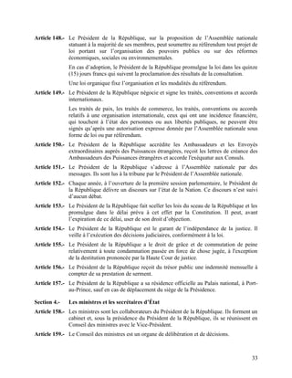 33
Article 148.- Le Président de la République, sur la proposition de l’Assemblée nationale
statuant à la majorité de ses membres, peut soumettre au référendum tout projet de
loi portant sur l’organisation des pouvoirs publics ou sur des réformes
économiques, sociales ou environnementales.
En cas d’adoption, le Président de la République promulgue la loi dans les quinze
(15) jours francs qui suivent la proclamation des résultats de la consultation.
Une loi organique fixe l’organisation et les modalités du référendum.
Article 149.- Le Président de la République négocie et signe les traités, conventions et accords
internationaux.
Les traités de paix, les traités de commerce, les traités, conventions ou accords
relatifs à une organisation internationale, ceux qui ont une incidence financière,
qui touchent à l’état des personnes ou aux libertés publiques, ne peuvent être
signés qu’après une autorisation expresse donnée par l’Assemblée nationale sous
forme de loi ou par référendum.
Article 150.- Le Président de la République accrédite les Ambassadeurs et les Envoyés
extraordinaires auprès des Puissances étrangères, reçoit les lettres de créance des
Ambassadeurs des Puissances étrangères et accorde l'exéquatur aux Consuls.
Article 151.- Le Président de la République s’adresse à l’Assemblée nationale par des
messages. Ils sont lus à la tribune par le Président de l’Assemblée nationale.
Article 152.- Chaque année, à l’ouverture de la première session parlementaire, le Président de
la République délivre un discours sur l’état de la Nation. Ce discours n’est suivi
d’aucun débat.
Article 153.- Le Président de la République fait sceller les lois du sceau de la République et les
promulgue dans le délai prévu à cet effet par la Constitution. Il peut, avant
l’expiration de ce délai, user de son droit d’objection.
Article 154.- Le Président de la République est le garant de l’indépendance de la justice. Il
veille à l’exécution des décisions judiciaires, conformément à la loi.
Article 155.- Le Président de la République a le droit de grâce et de commutation de peine
relativement à toute condamnation passée en force de chose jugée, à l'exception
de la destitution prononcée par la Haute Cour de justice.
Article 156.- Le Président de la République reçoit du trésor public une indemnité mensuelle à
compter de sa prestation de serment.
Article 157.- Le Président de la République a sa résidence officielle au Palais national, à Port-
au-Prince, sauf en cas de déplacement du siège de la Présidence.
Section 4.- Les ministres et les secrétaires d’État
Article 158.- Les ministres sont les collaborateurs du Président de la République. Ils forment un
cabinet et, sous la présidence du Président de la République, ils se réunissent en
Conseil des ministres avec le Vice-Président.
Article 159.- Le Conseil des ministres est un organe de délibération et de décisions.
 