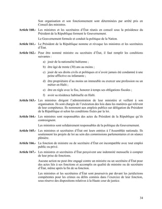 34
Son organisation et son fonctionnement sont déterminées par arrêté pris en
Conseil des ministres.
Article 160.- Les ministres et les secrétaires d’État réunis en conseil sous la présidence du
Président de la République forment le Gouvernement.
Le Gouvernement formule et conduit la politique de la Nation.
Article 161.- Le Président de la République nomme et révoque les ministres et les secrétaires
d’État.
Article 162.- Pour être nommé ministre ou secrétaire d’État, il faut remplir les conditions
suivantes :
a) jouir de la nationalité haïtienne ;
b) être âgé de trente (30) ans au moins ;
c) jouir de ses droits civils et politiques et n’avoir jamais été condamné à une
peine afflictive ou infamante ;
d) être propriétaire d’au moins un immeuble ou exercer une profession ou un
métier en Haïti ;
e) être en règle avec le fisc, honorer à temps ses obligations fiscales ;
f) avoir sa résidence habituelle en Haïti.
Article 163.- Les ministres dirigent l’administration de leur ministère et veillent à son
organisation. Ils sont chargés de l’exécution des lois dans les matières qui relèvent
de leur compétence. Ils nomment aux emplois publics sur délégation du Président
de la République et selon les conditions fixées par la loi.
Article 164.- Les ministres sont responsables des actes du Président de la République qu’ils
contresignent.
Les ministres sont solidairement responsables de la politique du Gouvernement.
Article 165.- Les ministres et secrétaires d’État ont leurs entrées à l’Assemblée nationale. Ils
soutiennent les projets de loi au sein des commissions parlementaires et en séance
plénière.
Article 166.- La fonction de ministre ou de secrétaire d’État est incompatible avec tout emploi
public ou privé.
Article 167.- Les ministres et secrétaires d’État perçoivent une indemnité mensuelle à compter
de leur prise de fonctions.
Aucune action ne peut être engagé contre un ministre ou un secrétaire d’État pour
des actes liés à ses fonctions et accomplis en qualité de ministre ou de secrétaire
d’État, même après la fin de sa fonction.
Les ministres et les secrétaires d’État sont poursuivis par devant les juridictions
compétentes pour les crimes ou délits commis dans l’exercice de leur fonction,
sous réserve des dispositions relatives à la Haute cour de justice.
 