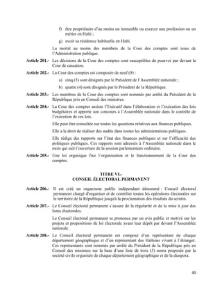 40
f) être propriétaire d’au moins un immeuble ou exercer une profession ou un
métier en Haïti ;
g) avoir sa résidence habituelle en Haïti.
La moitié au moins des membres de la Cour des comptes sont issus de
l’Administration publique.
Article 201.- Les décisions de la Cour des comptes sont susceptibles de pourvoi par devant la
Cour de cassation.
Article 202.- La Cour des comptes est composée de neuf (9) :
a) cinq (5) sont désignés par le Président de l’Assemblée nationale ;
b) quatre (4) sont désignés par le Président de la République.
Article 203.- Les membres de la Cour des comptes sont nommés par arrêté du Président de la
République pris en Conseil des ministres.
Article 204.- La Cour des comptes assiste l’Exécutif dans l’élaboration et l’exécution des lois
budgétaires et apporte son concours à l’Assemblée nationale dans le contrôle de
l’exécution de ces lois.
Elle peut être consultée sur toutes les questions relatives aux finances publiques.
Elle a le droit de réaliser des audits dans toutes les administrations publiques.
Elle rédige des rapports sur l’état des finances publiques et sur l’efficacité des
politiques publiques. Ces rapports sont adressés à l’Assemblée nationale dans le
mois qui suit l’ouverture de la session parlementaire ordinaire.
Article 205.- Une loi organique fixe l’organisation et le fonctionnement de la Cour des
comptes.
TITRE VI.-
CONSEIL ÉLECTORAL PERMANENT
Article 206.- Il est créé un organisme public indépendant dénommé : Conseil électoral
permanent chargé d'organiser et de contrôler toutes les opérations électorales sur
le territoire de la République jusqu'à la proclamation des résultats du scrutin.
Article 207.- Le Conseil électoral permanent s’assure de la régularité et de la mise à jour des
listes électorales.
Le Conseil électoral permanent se prononce par un avis public et motivé sur les
projets et propositions de loi électorale avant leur dépôt par devant l’Assemblée
nationale.
Article 208.- Le Conseil électoral permanent est composé d’un représentant de chaque
département géographique et d’un représentant des Haïtiens vivant à l’étranger.
Ces représentants sont nommés par arrêté du Président de la République pris en
Conseil des ministres sur la base d’une liste de trois (3) noms proposée par la
société civile organisée de chaque département géographique et de la diaspora.
 