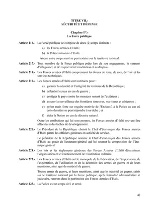 42
TITRE VII.-
SÉCURITÉ ET DÉFENSE
Chapitre Ier
.-
La Force publique
Article 216.- La Force publique se compose de deux (2) corps distincts :
a) les Forces armées d’Haïti ;
b) la Police nationale d’Haïti.
Aucun autre corps armé ne peut exister sur le territoire national.
Article 217.- Tout membre de la Force publique prête lors de son engagement, le serment
d’allégeance et de respect à la Constitution et au drapeau.
Article 218.- Les Forces armées d’Haïti comprennent les forces de terre, de mer, de l’air et les
services techniques.
Article 219.- Les Forces armées d'Haïti sont instituées pour :
a) garantir la sécurité et l’intégrité du territoire de la République ;
b) défendre le pays en cas de guerre ;
c) protéger le pays contre les menaces venant de l'extérieur ;
d) assurer la surveillance des frontières terrestres, maritimes et aériennes ;
e) prêter main forte sur requête motivée de l'Exécutif, à la Police au cas où
cette dernière ne peut répondre à sa tâche ; et
f) aider la Nation en cas de désastre naturel.
Outre les attributions qui lui sont propres, les Forces armées d'Haïti peuvent être
affectées à des tâches de développement.
Article 220.- Le Président de la République choisit le Chef d’état-major des Forces armées
d’Haïti parmi les officiers généraux en activité de service.
Le président de la République nomme le Chef d’état-major des Forces armées
d’Haïti au grade de lieutenant-général qui lui soumet la composition de l’état-
major général.
Article 221.- Les lois et les règlements généraux des Forces Armées d’Haïti déterminent
l’organisation et le fonctionnement de l’institution militaire.
Article 222.- Les Forces armées d’Haïti ont le monopole de la fabrication, de l'importation, de
l'exportation, de l'utilisation et de la détention des armes de guerre et de leurs
munitions, ainsi que du matériel de guerre.
Toutes armes de guerre, et leurs munitions, ainsi que le matériel de guerre, saisis
sur le territoire national par la Force publique, après formalité administrative et
judiciaire, rentrent dans le patrimoine des Forces Armées d’Haïti.
Article 223.- La Police est un corps civil et armé.
 