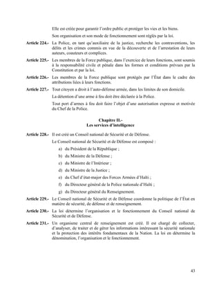 43
Elle est créée pour garantir l’ordre public et protéger les vies et les biens.
Son organisation et son mode de fonctionnement sont réglés par la loi.
Article 224.- La Police, en tant qu’auxiliaire de la justice, recherche les contraventions, les
délits et les crimes commis en vue de la découverte et de l’arrestation de leurs
auteurs, coauteurs et complices.
Article 225.- Les membres de la Force publique, dans l’exercice de leurs fonctions, sont soumis
à la responsabilité civile et pénale dans les formes et conditions prévues par la
Constitution et par la loi.
Article 226.- Les membres de la Force publique sont protégés par l’État dans le cadre des
attributions liées à leurs fonctions.
Article 227.- Tout citoyen a droit à l’auto-défense armée, dans les limites de son domicile.
La détention d’une arme à feu doit être déclarée à la Police.
Tout port d’armes à feu doit faire l’objet d’une autorisation expresse et motivée
du Chef de la Police.
Chapitre II.-
Les services d’intelligence
Article 228.- Il est créé un Conseil national de Sécurité et de Défense.
Le Conseil national de Sécurité et de Défense est composé :
a) du Président de la République ;
b) du Ministre de la Défense ;
c) du Ministre de l’Intérieur ;
d) du Ministre de la Justice ;
e) du Chef d’état-major des Forces Armées d’Haïti ;
f) du Directeur général de la Police nationale d’Haïti ;
g) du Directeur général du Renseignement.
Article 229.- Le Conseil national de Sécurité et de Défense coordonne la politique de l’État en
matière de sécurité, de défense et de renseignement.
Article 230.- La loi détermine l’organisation et le fonctionnement du Conseil national de
Sécurité et de Défense.
Article 231.- Un organisme central de renseignement est créé. Il est chargé de collecter,
d’analyser, de traiter et de gérer les informations intéressant la sécurité nationale
et la protection des intérêts fondamentaux de la Nation. La loi en détermine la
dénomination, l’organisation et le fonctionnement.
 