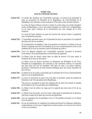 44
TITRE VIII.-
HAUTE COUR DE JUSTICE
Article 232.- La moitié des membres de l’Assemblée nationale a le pouvoir de demander la
mise en accusation du Président de la République, du Vice-Président de la
République, des ministres et des secrétaires d’État pour crime de haute trahison.
Le crime de haute trahison consiste à porter les armes dans une armée étrangère
contre la République, à servir une nation étrangère en conflit avec la République,
ou en toute autre violation de la Constitution par ceux chargés de la faire
respecter.
Le crime de haute trahison est puni de la peine des travaux forcés à perpétuité
sans commutation de peine.
Article 233.- L’Assemblée nationale statue sur la demande de mise en accusation à la majorité
des deux tiers de ses membres.
Si la proposition est adoptée, l’acte d’accusation est transmis à la Haute Cour de
Justice, composée des neuf (9) membres de la Cour constitutionnelle et de six (6)
membres de la Cour de cassation, dont le Président de celle-ci.
Article 234.- Trois (3) députés désignés par l’Assemblée nationale assument la fonction
d’accusateur. Ils ne participent pas à la formation de jugement.
Article 235.- La Haute Cour de Justice statue dans un délai de quinze (15) jours après la
réception de la mise en accusation.
La Haute Cour de Justice prononce la destitution du Président ou du Vice-
Président de la République, des ministres et des secrétaires d’État à la majorité
des deux tiers (2/3) de ses membres. Elle peut en outre, à la même majorité,
prononcer l’interdiction de toute fonction publique pour une durée maximale de
dix (10) ans.
Article 236.- La Haute Cour de justice est présidée par le président de la Cour constitutionnelle
dont la voix est prépondérante.
Article 237.- La mise en accusation ne peut avoir lieu dans la première année du mandat du
Président et du Vice-président de la République.
Une mise en accusation ne peut être adoptée plus de deux fois durant le mandat
du Président et du Vice-président de la République.
Article 238.- La Haute Cour de justice ne siège qu’à la majorité des deux tiers (2/3) de ses
membres.
Article 239.- La Haute Cour de justice, une fois saisie, siège jusqu’au prononcé de la décision,
sauf tenir compte de la durée des sessions du parlement.
Article 240.- Une loi organique fixe la procédure suivie à l’Assemblée nationale et à la Haute
Cour de justice.
Article 241.- En cas de destitution, le condamné est traduit par devant les tribunaux ordinaires,
conformément à la loi, pour l’application d’autres peines ou l’exercice de l’action
civile, le cas échéant.
 