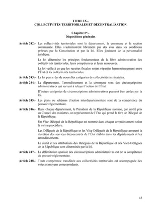 45
TITRE IX.-
COLLECTIVITÉS TERRITORIALES ET DÉCENTRALISATION
Chapitre Ier
.-
Dispositions générales
Article 242.- Les collectivités territoriales sont le département, la commune et la section
communale. Elles s’administrent librement par des élus dans les conditions
prévues par la Constitution et par la loi. Elles jouissent de la personnalité
juridique.
La loi détermine les principes fondamentaux de la libre administration des
collectivités territoriales, leurs compétences et leurs ressources.
La loi veille à ce que les recettes fiscales soient réparties harmonieusement entre
l’État et les collectivités territoriales.
Article 243.- La loi peut créer de nouvelles catégories de collectivités territoriales.
Article 244.- Le département, l’arrondissement et la commune sont des circonscriptions
administratives qui servent à relayer l’action de l’État.
D’autres catégories de circonscriptions administratives peuvent être créées par la
loi.
Article 245.- Les plans ou schémas d’action interdépartementale sont de la compétence du
pouvoir réglementaire.
Article 246.- Dans chaque département, le Président de la République nomme, par arrêté pris
en Conseil des ministres, un représentant de l’État qui prend le titre de Délégué de
la République.
Un Vice-Délégué de la République est nommé dans chaque arrondissement selon
la même procédure.
Les Délégués de la République et les Vice-Délégués de la République assurent la
direction des services déconcentrés de l’État établis dans les départements et les
arrondissements.
Le statut et les attributions des Délégués de la République et des Vice-Délégués
de la République sont déterminés par la loi.
Article 247.- La délimitation spatiale des circonscriptions administratives est de la compétence
du pouvoir réglementaire.
Article 248.- Toute compétence transférée aux collectivités territoriales est accompagnée des
voies et moyens correspondants.
 