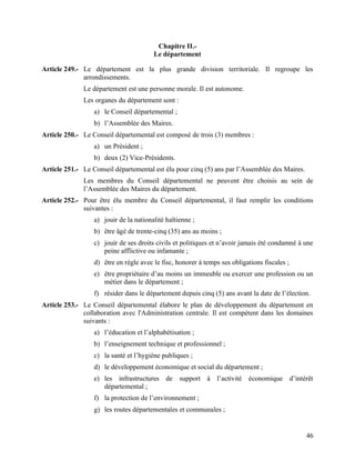 46
Chapitre II.-
Le département
Article 249.- Le département est la plus grande division territoriale. Il regroupe les
arrondissements.
Le département est une personne morale. Il est autonome.
Les organes du département sont :
a) le Conseil départemental ;
b) l’Assemblée des Maires.
Article 250.- Le Conseil départemental est composé de trois (3) membres :
a) un Président ;
b) deux (2) Vice-Présidents.
Article 251.- Le Conseil départemental est élu pour cinq (5) ans par l’Assemblée des Maires.
Les membres du Conseil départemental ne peuvent être choisis au sein de
l’Assemblée des Maires du département.
Article 252.- Pour être élu membre du Conseil départemental, il faut remplir les conditions
suivantes :
a) jouir de la nationalité haïtienne ;
b) être âgé de trente-cinq (35) ans au moins ;
c) jouir de ses droits civils et politiques et n’avoir jamais été condamné à une
peine afflictive ou infamante ;
d) être en règle avec le fisc, honorer à temps ses obligations fiscales ;
e) être propriétaire d’au moins un immeuble ou exercer une profession ou un
métier dans le département ;
f) résider dans le département depuis cinq (5) ans avant la date de l’élection.
Article 253.- Le Conseil départemental élabore le plan de développement du département en
collaboration avec l'Administration centrale. Il est compétent dans les domaines
suivants :
a) l’éducation et l’alphabétisation ;
b) l’enseignement technique et professionnel ;
c) la santé et l’hygiène publiques ;
d) le développement économique et social du département ;
e) les infrastructures de support à l’activité économique d’intérêt
départemental ;
f) la protection de l’environnement ;
g) les routes départementales et communales ;
 