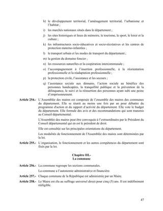 47
h) le développement territorial, l’aménagement territorial, l’urbanisme et
l’habitat ;
i) les marchés nationaux situés dans le département ;
j) les sites historiques et lieux de mémoire, le tourisme, le sport, le loisir et la
culture ;
k) les infrastructures socio-éducatives et socio-récréatives et les centres de
protection materno-infantiles ;
l) le transport urbain et les modes de transport du département ;
m) la gestion du domaine foncier ;
n) les ressources naturelles et la coopération intercommunale ;
o) l’accompagnement à l’insertion professionnelle, à la réorientation
professionnelle et la réadaptation professionnelle ;
p) la protection civile, l’assistance et les secours ;
q) l’assistance sociale aux démunis, l’action sociale au bénéfice des
personnes handicapées, la tranquillité publique et la prévention de la
délinquance, le suivi et la réinsertion des personnes ayant subi une peine
d’emprisonnement.
Article 254.- L’Assemblée des maires est composée de l’ensemble des maires des communes
du département. Elle se réunit au moins une fois par an pour débattre du
programme d'action et du rapport d’activité du département. Elle vote le budget
du département. Elle formule des avis et des recommandations qui sont transmis
au Conseil départemental.
L'Assemblée des maires peut être convoquée à l’extraordinaire par le Président du
Conseil départemental qui en est le président de droit.
Elle est consultée sur les principales orientations du département.
Les modalités de fonctionnement de l'Assemblée des maires sont déterminées par
la loi.
Article 255.- L’organisation, le fonctionnement et les autres compétences du département sont
fixés par la loi.
Chapitre III.-
La commune
Article 256.- La commune regroupe les sections communales.
La commune a l’autonomie administrative et financière.
Article 257.- Chaque commune de la République est administrée par un Maire.
Article 258.- Le Maire est élu au suffrage universel direct pour cinq (5) ans. Il est indéfiniment
rééligible.
 