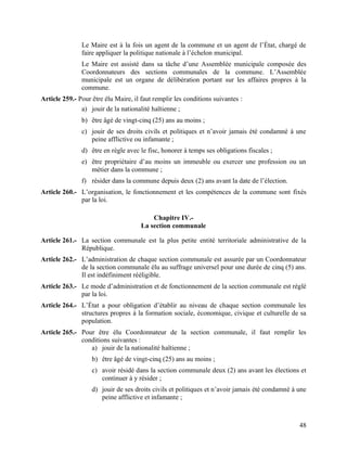48
Le Maire est à la fois un agent de la commune et un agent de l’État, chargé de
faire appliquer la politique nationale à l’échelon municipal.
Le Maire est assisté dans sa tâche d’une Assemblée municipale composée des
Coordonnateurs des sections communales de la commune. L’Assemblée
municipale est un organe de délibération portant sur les affaires propres à la
commune.
Article 259.- Pour être élu Maire, il faut remplir les conditions suivantes :
a) jouir de la nationalité haïtienne ;
b) être âgé de vingt-cinq (25) ans au moins ;
c) jouir de ses droits civils et politiques et n’avoir jamais été condamné à une
peine afflictive ou infamante ;
d) être en règle avec le fisc, honorer à temps ses obligations fiscales ;
e) être propriétaire d’au moins un immeuble ou exercer une profession ou un
métier dans la commune ;
f) résider dans la commune depuis deux (2) ans avant la date de l’élection.
Article 260.- L’organisation, le fonctionnement et les compétences de la commune sont fixés
par la loi.
Chapitre IV.-
La section communale
Article 261.- La section communale est la plus petite entité territoriale administrative de la
République.
Article 262.- L’administration de chaque section communale est assurée par un Coordonnateur
de la section communale élu au suffrage universel pour une durée de cinq (5) ans.
Il est indéfiniment rééligible.
Article 263.- Le mode d’administration et de fonctionnement de la section communale est réglé
par la loi.
Article 264.- L’État a pour obligation d’établir au niveau de chaque section communale les
structures propres à la formation sociale, économique, civique et culturelle de sa
population.
Article 265.- Pour être élu Coordonnateur de la section communale, il faut remplir les
conditions suivantes :
a) jouir de la nationalité haïtienne ;
b) être âgé de vingt-cinq (25) ans au moins ;
c) avoir résidé dans la section communale deux (2) ans avant les élections et
continuer à y résider ;
d) jouir de ses droits civils et politiques et n’avoir jamais été condamné à une
peine afflictive et infamante ;
 