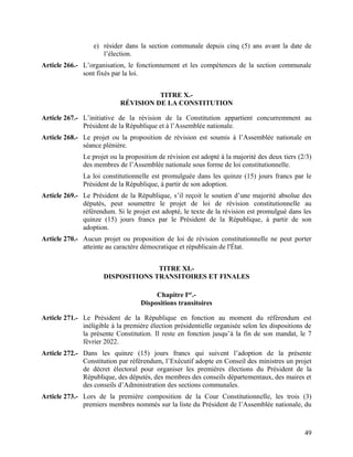 49
e) résider dans la section communale depuis cinq (5) ans avant la date de
l’élection.
Article 266.- L’organisation, le fonctionnement et les compétences de la section communale
sont fixés par la loi.
TITRE X.-
RÉVISION DE LA CONSTITUTION
Article 267.- L’initiative de la révision de la Constitution appartient concurremment au
Président de la République et à l’Assemblée nationale.
Article 268.- Le projet ou la proposition de révision est soumis à l’Assemblée nationale en
séance plénière.
Le projet ou la proposition de révision est adopté à la majorité des deux tiers (2/3)
des membres de l’Assemblée nationale sous forme de loi constitutionnelle.
La loi constitutionnelle est promulguée dans les quinze (15) jours francs par le
Président de la République, à partir de son adoption.
Article 269.- Le Président de la République, s’il reçoit le soutien d’une majorité absolue des
députés, peut soumettre le projet de loi de révision constitutionnelle au
référendum. Si le projet est adopté, le texte de la révision est promulgué dans les
quinze (15) jours francs par le Président de la République, à partir de son
adoption.
Article 270.- Aucun projet ou proposition de loi de révision constitutionnelle ne peut porter
atteinte au caractère démocratique et républicain de l'État.
TITRE XI.-
DISPOSITIONS TRANSITOIRES ET FINALES
Chapitre Ier
.-
Dispositions transitoires
Article 271.- Le Président de la République en fonction au moment du référendum est
inéligible à la première élection présidentielle organisée selon les dispositions de
la présente Constitution. Il reste en fonction jusqu’à la fin de son mandat, le 7
février 2022.
Article 272.- Dans les quinze (15) jours francs qui suivent l’adoption de la présente
Constitution par référendum, l’Exécutif adopte en Conseil des ministres un projet
de décret électoral pour organiser les premières élections du Président de la
République, des députés, des membres des conseils départementaux, des maires et
des conseils d’Administration des sections communales.
Article 273.- Lors de la première composition de la Cour Constitutionnelle, les trois (3)
premiers membres nommés sur la liste du Président de l’Assemblée nationale, du
 