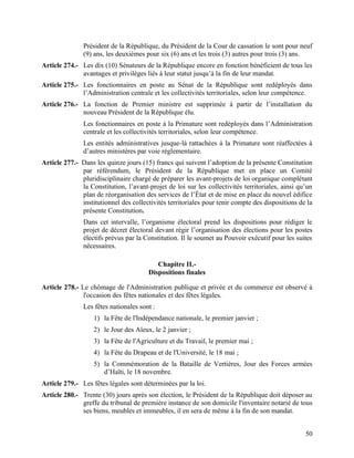 50
Président de la République, du Président de la Cour de cassation le sont pour neuf
(9) ans, les deuxièmes pour six (6) ans et les trois (3) autres pour trois (3) ans.
Article 274.- Les dix (10) Sénateurs de la République encore en fonction bénéficient de tous les
avantages et privilèges liés à leur statut jusqu’à la fin de leur mandat.
Article 275.- Les fonctionnaires en poste au Sénat de la République sont redéployés dans
l’Administration centrale et les collectivités territoriales, selon leur compétence.
Article 276.- La fonction de Premier ministre est supprimée à partir de l’installation du
nouveau Président de la République élu.
Les fonctionnaires en poste à la Primature sont redéployés dans l’Administration
centrale et les collectivités territoriales, selon leur compétence.
Les entités administratives jusque-là rattachées à la Primature sont réaffectées à
d’autres ministères par voie règlementaire.
Article 277.- Dans les quinze jours (15) francs qui suivent l’adoption de la présente Constitution
par référendum, le Président de la République met en place un Comité
pluridisciplinaire chargé de préparer les avant-projets de loi organique complétant
la Constitution, l’avant-projet de loi sur les collectivités territoriales, ainsi qu’un
plan de réorganisation des services de l’État et de mise en place du nouvel édifice
institutionnel des collectivités territoriales pour tenir compte des dispositions de la
présente Constitution.
Dans cet intervalle, l’organisme électoral prend les dispositions pour rédiger le
projet de décret électoral devant régir l’organisation des élections pour les postes
électifs prévus par la Constitution. Il le soumet au Pouvoir exécutif pour les suites
nécessaires.
Chapitre II.-
Dispositions finales
Article 278.- Le chômage de l'Administration publique et privée et du commerce est observé à
l'occasion des fêtes nationales et des fêtes légales.
Les fêtes nationales sont :
1) la Fête de l'Indépendance nationale, le premier janvier ;
2) le Jour des Aïeux, le 2 janvier ;
3) la Fête de l'Agriculture et du Travail, le premier mai ;
4) la Fête du Drapeau et de l'Université, le 18 mai ;
5) la Commémoration de la Bataille de Vertières, Jour des Forces armées
d’Haïti, le 18 novembre.
Article 279.- Les fêtes légales sont déterminées par la loi.
Article 280.- Trente (30) jours après son élection, le Président de la République doit déposer au
greffe du tribunal de première instance de son domicile l'inventaire notarié de tous
ses biens, meubles et immeubles, il en sera de même à la fin de son mandat.
 