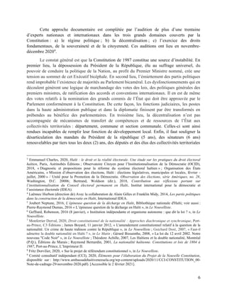 6
Cette approche documentaire est complétée par l’audition de plus d’une trentaine
d’experts nationaux et internationaux dans les trois grands domaines couverts par la
Constitution : a) le régime politique ; b) la décentralisation ; c) l’exercice des droits
fondamentaux, de la souveraineté et de la citoyenneté. Ces auditions ont lieu en novembre-
décembre 20209
.
Le constat général est que la Constitution de 1987 constitue une source d’instabilité. En
premier lieu, la dépossession du Président de la République, élu au suffrage universel, du
pouvoir de conduire la politique de la Nation, au profit du Premier Ministre nommé, crée une
tension au sommet de cet Exécutif bicéphale. En second lieu, l’émiettement des partis politiques
rend improbable l’existence de majorités au Parlement bicaméral. Les dysfonctionnements qui en
découlent génèrent une logique de marchandage des votes des lois, des politiques générales des
premiers ministres, de ratification des accords et conventions internationaux. Il en est de même
des votes relatifs à la nomination des grands commis de l’État qui doit être approuvée par le
Parlement conformément à la Constitution. De cette façon, les fonctions judiciaires, les postes
dans la haute administration publique et dans la diplomatie finissent par être transformés en
prébendes au bénéfice des parlementaires. En troisième lieu, la décentralisation n’est pas
accompagnée de mécanismes de transfert de compétences et de ressources de l’État aux
collectivités territoriales : département, commune et section communale. Celles-ci sont ainsi
rendues incapables de remplir leur fonction de développement local. Enfin, il faut souligner la
désarticulation des mandats du Président de la république (5 ans), des sénateurs (6 ans)
renouvelables par tiers tous les deux (2) ans, des députés et des élus des collectivités territoriales
3
Emmanuel Charles, 2020, Haïti : le droit et la réalité électorale. Une étude sur les pratiques du droit électoral
haïtien, Paris, Astrinobés Éditions ; Observatoire Citoyen pour l’Institutionnalisation de la Démocratie (OCID),
2018, « Diagnostic et propositions pour la réforme du système électoral haïtien » ; Organisation des États
Américains, « Mission d’observation des élections, Haïti : élections législatives, municipales et locales, février -
juillet, 2000 » / Unité́ pour la Promotion de la Démocratie. Observation des élections, série Amériques, no. 28,
Washington, D.C. 20006; Bertrand, Woldson (dir.), 2018, Contribution aux réflexions portant sur
l’institutionnalisation du Conseil électoral permanent en Haïti, Institut international pour la démocratie et
l’assistance électorale (IDEA).
4
Laënnec Hurbon (direction de) Avec la collaboration de Alain Gilles et Franklin Midy, 2014, Les partis politiques
dans la construction de la démocratie en Haïti, International IDEA.
5
Joubert Neptune, 2016, L’épineuse question de la décharge en Haïti, Bibliothèque nationale d'Haïti; voir aussi :
Pierre-Raymond Dumas, 2016 « L’épineuse question de la décharge en Haïti », in Le Nouvelliste.
6
Geffrard, Robenson, 2016 (8 janvier), « Institution indépendante et organisme autonome : que dit la loi ? », in Le
Nouvelliste.
7
Monferrier Dorval, 2020, Droit constitutionnel de la nationalité : Approches diachronique et synchronique, Port-
au-Prince, C3 Éditions ; James Boyard, 11 janvier 2012, « L'amendement constitutionnel relatif à la question de la
nationalité. Un crime de haute trahison contre la République », in Le Nouvelliste ; Guichard Doré, 2007, « Faut-il
admettre la double nationalité en Haïti ? », in Le Matin ; Gérard Bissainthe, 2008, « La loi du 12 avril 2002. Notre
nouveau "Code Noir" », in Le Nouvelliste ; Théodore Achille, 2007, Les Haïtiens et la double nationalité, Montréal
(P.Q.), Éditions du Marais ; Raymond Bernardin, 2001, La nationalité haïtienne. Constitutions et lois de 1804 à
1987, Port-au-Prince, L’Imprimeur II.
8
Fritz Dorvilier, 2020, « Sur le projet de référendum constitutionnel », in Le Nouvelliste.
9
Comité consultatif indépendant (CCI), 2020, Éléments pour l’élaboration du Projet de la Nouvelle Constitution,
disponible sur : http://www.ambassadehaitivenezuela.org/wp-content/uploads/2020/11/CCI-CONSTITUTION_00-
Note-de-cadrage-29-novembre-2020.pdf). [Accessible le 2 février 2021].
 