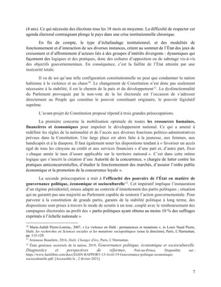 7
(4 ans). Ce qui nécessite des élections tous les 18 mois en moyenne. La difficulté de respecter cet
agenda électoral contraignant plonge le pays dans une crise institutionnelle chronique.
En fin de compte, le type d’échafaudage institutionnel, et des modalités de
fonctionnement et d’interaction de ses diverses instances, créent au sommet de l’État des jeux de
croisement et d’affrontement d’acteurs liés à des groupes d’intérêts divergents : dynamiques qui
façonnent des logiques et des pratiques, donc des cultures d’opposition ou de sabotage vis-à-vis
des objectifs gouvernementaux. En conséquence, c’est la faillite de l’État attestée par une
insécurité totale.
Il va de soi qu’une telle configuration constitutionnelle ne peut que condamner la nation
haïtienne à la violence et au chaos10
. Le changement de Constitution n’est donc pas seulement
nécessaire à la stabilité, il est le chemin de la paix et du développement11
. La dysfonctionnalité
du Parlement provoquée par le non-vote de la loi électorale est l’occasion de s’adresser
directement au Peuple qui constitue le pouvoir constituant originaire, le pouvoir législatif
suprême.
L’avant-projet de Constitution proposé répond à trois grandes préoccupations.
La première concerne la mobilisation optimale de toutes les ressources humaines,
financières et économiques pour impulser le développement national. Ce qui a amené à
redéfinir les règles de la nationalité et de l’accès aux diverses fonctions politico-administratives
prévues dans la Constitution. Une large place est alors faite à la jeunesse, aux femmes, aux
handicapés et à la diaspora. Il faut également noter les dispositions tendant à « favoriser un accès
égal de tous les citoyens au crédit et aux services financiers » d’une part et, d’autre part, fixer
« chaque année le taux d’usure applicable sur le territoire national ». C’est dans cette même
logique que s’inscrit la création d’une Autorité de la concurrence, « chargée de lutter contre les
pratiques anticoncurrentielles, d’étudier le fonctionnement des marchés, d’assurer l’ordre public
économique et la promotion de la concurrence loyale ».
La seconde préoccupation a trait à l’efficacité des pouvoirs de l’État en matière de
gouvernance politique, économique et socioculturelle12
. Cet impératif implique l’instauration
d’un régime présidentiel, mieux adapté au contexte d’émiettement des partis politiques ; situation
qui ne garantit pas une majorité au Parlement capable de soutenir l’action gouvernementale. Pour
parvenir à la constitution de grands partis, garants de la stabilité politique à long terme, des
dispositions sont prises à travers le mode de scrutin à un tour, couplé avec le remboursement des
campagnes électorales au profit des « partis politiques ayant obtenu au moins 10 % des suffrages
exprimés à l’échelle nationale ».
10
Marie-Judith Pierre-Lominy, 2007, « La violence en Haïti : permanences et mutations », in Louis Naud Pierre,
Haïti, les recherches en Sciences sociales et les mutations sociopolitiques (sous la direction), Paris, L’Harmattan,
pp. 115-129.
11
Arnousse Beaulière, 2016, Haïti. Changer d'ère, Paris, L’Harmattan.
12
États généraux sectoriels de la nation, 2019, Gouvernance politique, économique et socioculturelle.
Diagnostics et perspectives de réformes, Port-au-Prince. Disponible sur :
https://www.haitilibre.com/docs/EGSN-RAPPORT-15-Avril-19-Gouvernance-politique-economique-
socioculturelle.pdf. [Accessible le : 2 février 2021].
 