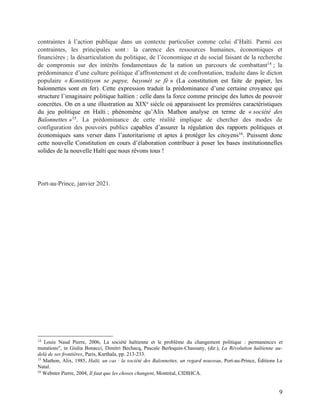 9
contraintes à l’action publique dans un contexte particulier comme celui d’Haïti. Parmi ces
contraintes, les principales sont : la carence des ressources humaines, économiques et
financières ; la désarticulation du politique, de l’économique et du social faisant de la recherche
de compromis sur des intérêts fondamentaux de la nation un parcours de combattant14
; la
prédominance d’une culture politique d’affrontement et de confrontation, traduite dans le dicton
populaire « Konstitisyon se papye, bayonèt se fè » (La constitution est faite de papier, les
baïonnettes sont en fer). Cette expression traduit la prédominance d’une certaine croyance qui
structure l’imaginaire politique haïtien : celle dans la force comme principe des luttes de pouvoir
concrètes. On en a une illustration au XIXe
siècle où apparaissent les premières caractéristiques
du jeu politique en Haïti ; phénomène qu’Alix Mathon analyse en terme de « société des
Baïonnettes »15
. La prédominance de cette réalité implique de chercher des modes de
configuration des pouvoirs publics capables d’assurer la régulation des rapports politiques et
économiques sans verser dans l’autoritarisme et aptes à protéger les citoyens16
. Puissent donc
cette nouvelle Constitution en cours d’élaboration contribuer à poser les bases institutionnelles
solides de la nouvelle Haïti que nous rêvons tous !
Port-au-Prince, janvier 2021.
14
Louis Naud Pierre, 2006, La société haïtienne et le problème du changement politique : permanences et
mutations", in Giulia Bonacci, Dimitri Bechacq, Pascale Berloquin-Chassany, (dir.), La Révolution haïtienne au-
delà de ses frontières, Paris, Karthala, pp. 213-233.
15
Mathon, Alix, 1985, Haïti, un cas : la société des Baïonnettes, un regard nouveau, Port-au-Prince, Éditions Le
Natal.
16
Webster Pierre, 2004, Il faut que les choses changent, Montréal, CIDIHCA.
 