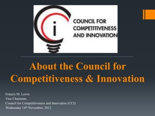 About the Council for
   Competitiveness & Innovation
Francis M. Lewis
Vice Chairman,
Council for Competitiveness and Innovation (CCI)
Wednesday 14th November, 2012
 