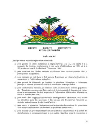 10
LIBERTÉ ÉGALITÉ FRATERNITÉ
RÉPUBLIQUE D’HAÏTI
PRÉAMBULE
Le Peuple haïtien proclame la présente Constitution :
a) pour garantir ses droits inaliénables et imprescriptibles à la vie, à la liberté et à la
poursuite du bonheur, conformément à son Acte d'Indépendance de 1804 et à la
Déclaration universelle des Droits de l'Homme de 1948 ;
b) pour constituer une Nation haïtienne socialement juste, économiquement libre et
politiquement indépendante ;
c) pour maintenir un État stable et fort, capable de protéger les valeurs, les traditions, la
souveraineté et l'indépendance nationales ;
d) pour garantir la démocratie qui implique le pluralisme idéologique et l'alternance
politique et affirmer les droits inviolables et inaliénables du Peuple haïtien ;
e) pour fortifier l'unité nationale, en éliminant toutes discriminations entre les populations
des villes et des campagnes, par l'acceptation de la communauté de langues et de culture
et par la reconnaissance du droit au progrès, à l'information, à l'éducation, à la santé, au
travail et au loisir pour tous ;
f) pour porter l’État à appliquer des mesures d’aménagement du territoire en vue d’assurer
une répartition juste des ressources et des services afin de préserver l’ensemble du
territoire national comme lieu de vie et d’activité ;
g) pour assurer la séparation, l’indépendance et la répartition harmonieuse des pouvoirs de
l'État au service des intérêts fondamentaux et prioritaires de la Nation ;
h) pour instaurer un gouvernement reposant sur les libertés fondamentales et le respect des
droits humains, la justice économique, la paix sociale, l’équité de genre, la concertation et
 