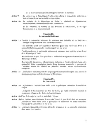 13
c) le milieu aérien surplombant la partie terrestre et maritime.
Article 9.- Le territoire de la République d'Haïti est inviolable et ne peut être aliéné ni en
tout, ni en partie par aucun traité ou convention.
Article 10.- Le territoire de la République est divisé et subdivisé en départements,
arrondissements, communes et sections communales.
La loi détermine le nombre de ces divisions et subdivisions, et en règle
l'organisation et le fonctionnement.
Chapitre III.-
La nationalité haïtienne
Article 11.- Possède la nationalité haïtienne de naissance tout individu né en Haïti ou à
l’étranger d'un père haïtien ou d’une mère haïtienne.
Tout individu ayant une ascendance haïtienne peut faire valoir ses droits à la
nationalité haïtienne, dans les conditions prévues par la loi.
Possède également la nationalité haïtienne de naissance tout individu né sur le sol
de la République d’Haïti.
Aucun Haïtien ne peut faire prévaloir sa nationalité étrangère sur le territoire de la
République d’Haïti.
Il est possible de renoncer à la nationalité haïtienne, si l’intéressé jouit d’une autre
nationalité. Cette renonciation résulte d’une demande solennelle et expresse de
l’intéressé auprès du tribunal de première instance haïtien territorialement
compétent.
Article 12.- La nationalité haïtienne peut être acquise par la naturalisation après cinq années de
résidence continue sur le territoire de la République.
Chapitre IV.-
La citoyenneté
Article 13.- La jouissance, l’exercice des droits civils et politiques constituent la qualité du
citoyen.
Le régime de la citoyenneté est fixé par la loi, qui règle notamment l’octroi, la
suspension et la perte des droits civils et politiques.
Article 14.- L'âge de la majorité est fixée à dix-huit (18) ans.
Article 15.- Les Haïtiens, sans distinction de sexe ni d’état civil, âgés de dix-huit ans au moins,
jouissent de leurs droits civils et politiques s'ils réunissent les autres conditions
prévues par la Constitution et par la loi.
Article 16.- Le principe de parité est reconnu à tous les niveaux de la vie nationale, notamment
dans les services publics.
 
