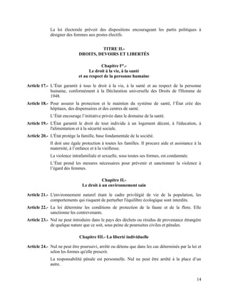 14
La loi électorale prévoit des dispositions encourageant les partis politiques à
désigner des femmes aux postes électifs.
TITRE II.-
DROITS, DEVOIRS ET LIBERTÉS
Chapitre Ier
.-
Le droit à la vie, à la santé
et au respect de la personne humaine
Article 17.- L’État garantit à tous le droit à la vie, à la santé et au respect de la personne
humaine, conformément à la Déclaration universelle des Droits de l'Homme de
1948.
Article 18.- Pour assurer la protection et le maintien du système de santé, l’État crée des
hôpitaux, des dispensaires et des centres de santé.
L’État encourage l’initiative privée dans le domaine de la santé.
Article 19.- L'État garantit le droit de tout individu à un logement décent, à l'éducation, à
l'alimentation et à la sécurité sociale.
Article 20.- L'État protège la famille, base fondamentale de la société.
Il doit une égale protection à toutes les familles. Il procure aide et assistance à la
maternité, à l’enfance et à la vieillesse.
La violence intrafamiliale et sexuelle, sous toutes ses formes, est condamnée.
L’État prend les mesures nécessaires pour prévenir et sanctionner la violence à
l’égard des femmes.
Chapitre II.-
Le droit à un environnement sain
Article 21.- L'environnement naturel étant le cadre privilégié de vie de la population, les
comportements qui risquent de perturber l'équilibre écologique sont interdits.
Article 22.- La loi détermine les conditions de protection de la faune et de la flore. Elle
sanctionne les contrevenants.
Article 23.- Nul ne peut introduire dans le pays des déchets ou résidus de provenance étrangère
de quelque nature que ce soit, sous peine de poursuites civiles et pénales.
Chapitre III.- La liberté individuelle
Article 24.- Nul ne peut être poursuivi, arrêté ou détenu que dans les cas déterminés par la loi et
selon les formes qu'elle prescrit.
La responsabilité pénale est personnelle. Nul ne peut être arrêté à la place d’un
autre.
 