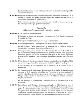 17
Les manifestations sur la voie publique sont soumises à une notification préalable
aux autorités de police.
Article 48.- Les partis et groupements politiques concourent à l'expression du suffrage. Ils se
forment et exercent leur activité librement. Ils doivent respecter les principes de la
souveraineté nationale et de la démocratie.
La loi détermine leurs conditions de reconnaissance et de fonctionnement, ainsi que
les avantages et privilèges qui leur sont réservés.
Chapitre IX.-
L’éducation, l’enseignement, la recherche et la culture
Article 49.- L'État garantit le droit à l'éducation.
L’éducation est libre à tous les niveaux d’enseignement. Cette liberté s’exerce sous
le contrôle de l’État.
L'enseignement est obligatoire jusqu’à l’âge de seize (16) ans.
Article 50.- L'éducation publique est à la charge de l'État et des collectivités territoriales.
Ils doivent mettre l'école gratuitement à la portée de tous et veiller au niveau de
formation des enseignants des secteurs public et privé.
Article 51.- L'enseignement supérieur est libre. Il est dispensé par l'Université d'État d'Haïti et
par les universités publiques départementales, qui sont autonomes, ainsi que par des
universités privées, des écoles supérieures publiques et des écoles supérieures
privées agréées par l’État. Leur organisation et leur fonctionnement sont fixés par la
loi.
Article 52.- L'État finance le fonctionnement et le développement de l'Université d'État d'Haïti,
des universités publiques départementales et des écoles supérieures publiques.
L’État encourage le développement de la recherche, de la science et de la
technologie.
Article 53.- Un organisme public indépendant régule et contrôle la qualité de l’enseignement
supérieur et de la recherche scientifique sur l’ensemble du territoire national. Sa
mission s’étend aux institutions publiques et privées œuvrant dans ces domaines.
Chaque année, il publie un rapport d’évaluation et établit une liste des institutions
les plus performantes.
La loi détermine la dénomination, l’organisation et le fonctionnement de cet
organisme.
Article 54.- Les richesses archéologiques, historiques, culturelles et folkloriques du pays de
même que les richesses architecturales, témoins de la grandeur de notre passé, font
partie du patrimoine national. En conséquence, les monuments, les ruines, les sites
des grands faits d’armes de nos ancêtres, les centres réputés de nos croyances
africaines et tous les vestiges du passé sont placés sous la protection de l’État. La
loi détermine pour chaque domaine les conditions spéciales de cette protection.
 