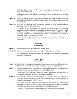 19
L’État prend des mesures pour favoriser un accès égal de tous les citoyens au crédit
et aux services financiers.
La Banque centrale fixe chaque année le taux d’usure applicable sur le territoire
national.
Article 68.- Aucun monopole ne peut être établi en faveur de l'État et des collectivités
territoriales que dans l'intérêt exclusif de la société. Ce monopole ne peut être cédé
à un particulier.
Article 69.- Il est créé un organisme public indépendant jouissant de la personnalité juridique
dénommé : Autorité de la concurrence.
L’Autorité de la concurrence est chargée de lutter contre les pratiques
anticoncurrentielles, d’étudier le fonctionnement des marchés, d’assurer l’ordre
public économique et la promotion de la concurrence loyale. Elle prend des
sanctions financières et administratives contre les opérateurs qui violent la
législation relative à la concurrence loyale.
La loi fixe le mode d’organisation et de fonctionnement de l’Autorité de la
concurrence.
Chapitre XII.-
L’imposition
Article 70.- Aucune imposition ne peut être établie que par la loi.
Article 71.- La loi sanctionne les infractions contre le fisc et l’enrichissement illicite.
Les fonctionnaires qui ont connaissance de tels faits ont pour devoir de les signaler
à l’autorité compétente.
Chapitre XIII.-
La propriété
Article 72.- La propriété privée légalement acquise est reconnue et garantie par l’État. La loi en
détermine les modalités d’acquisition et de jouissance, ainsi que les limites.
Article 73.- La spoliation est interdite et réprimée par la loi. Des circonstances aggravantes sont
prévues par la loi pour les spoliateurs en position d’autorité.
L’État prend toutes les dispositions pour rétablir rapidement dans son droit le
propriétaire injustement privé de la jouissance de ses biens.
Article 74.- L’expropriation pour cause d’utilité publique peut avoir lieu moyennant le paiement
ou la consignation ordonnée par justice aux ordres de qui de droit, d’une juste et
préalable indemnité fixée à dire d’expert.
Si le projet initial est abandonné, l’expropriation est annulée et l’immeuble ne
pouvant être l’objet d’aucune autre spéculation, doit être restitué à son propriétaire
originaire, sans aucun remboursement pour le propriétaire modeste.
La mesure d’expropriation est effective à partir de la mise en œuvre du projet.
 
