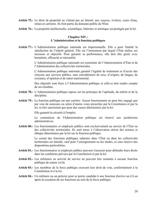 20
Article 75.- Le droit de propriété ne s'étend pas au littoral, aux sources, rivières, cours d'eau,
mines et carrières. Ils font partie du domaine public de l'État.
Article 76.- La propriété intellectuelle, scientifique, littéraire et artistique est protégée par la loi.
Chapitre XIV.-
L’Administration et la fonction publiques
Article 77.- L’Administration publique nationale est impersonnelle. Elle a pour finalité la
satisfaction de l’intérêt général. Elle est l’instrument par lequel l’État réalise ses
missions et objectifs. Pour garantir sa performance, elle doit être gérée avec
honnêteté, efficacité et rationalité.
L’Administration publique nationale est constituée de l’Administration d’État et de
l’Administration des collectivités territoriales.
L’Administration publique nationale garantit l’égalité de traitement et d’accès des
citoyens aux services publics, sans considération de sexe, d’origine, de langue, de
croyance, d’opinion et de statut matrimonial.
Des objectifs sont fixés à l’Administration publique et celle-ci doit rendre compte
de ses résultats.
Article 78.- L’Administration publique repose sur les principes de l’aptitude, du mérite et de la
discipline.
Article 79.- La fonction publique est une carrière. Aucun fonctionnaire ne peut être engagé que
par voie de concours ou selon d’autres voies prescrites par la Constitution et par la
loi, ni être sanctionné que pour des causes déterminées par la loi.
Elle garantit la sécurité à l'emploi.
Le contentieux de l'Administration publique est réservé aux juridictions
administratives.
Article 80.- Les fonctionnaires et employés publics sont exclusivement au service de l’État ou
des collectivités territoriales. Ils sont tenus à l’observation stricte des normes et
éthique déterminées par la loi sur la fonction publique.
Le cumul des fonctions publiques salariées dans l’État ou dans les collectivités
territoriales est interdit, sauf pour l’enseignement ou les études, et sous réserve des
dispositions particulières.
Article 81.- Les fonctionnaires et employés publics peuvent s'associer pour défendre leurs droits
dans les conditions prévues par la Constitution et par la loi.
Article 82.- Les militaires en activité de service ne peuvent être nommés à aucune fonction
publique de nature civile.
Article 83.- Les membres de la force publique exercent leur droit de vote, conformément à la
Constitution et à la loi.
Article 84.- Un militaire ou un policier peut se porter candidat à une fonction élective un (1) an
après la cessation de ses fonctions au sein de la force publique.
 