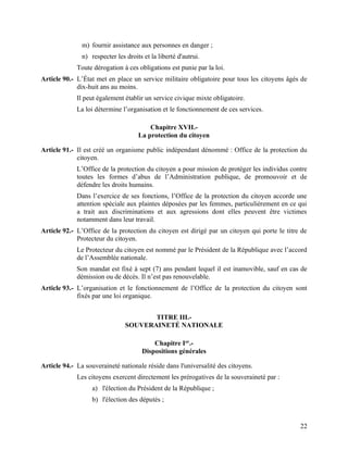 22
m) fournir assistance aux personnes en danger ;
n) respecter les droits et la liberté d'autrui.
Toute dérogation à ces obligations est punie par la loi.
Article 90.- L’État met en place un service militaire obligatoire pour tous les citoyens âgés de
dix-huit ans au moins.
Il peut également établir un service civique mixte obligatoire.
La loi détermine l’organisation et le fonctionnement de ces services.
Chapitre XVII.-
La protection du citoyen
Article 91.- Il est créé un organisme public indépendant dénommé : Office de la protection du
citoyen.
L’Office de la protection du citoyen a pour mission de protéger les individus contre
toutes les formes d’abus de l’Administration publique, de promouvoir et de
défendre les droits humains.
Dans l’exercice de ses fonctions, l’Office de la protection du citoyen accorde une
attention spéciale aux plaintes déposées par les femmes, particulièrement en ce qui
a trait aux discriminations et aux agressions dont elles peuvent être victimes
notamment dans leur travail.
Article 92.- L’Office de la protection du citoyen est dirigé par un citoyen qui porte le titre de
Protecteur du citoyen.
Le Protecteur du citoyen est nommé par le Président de la République avec l’accord
de l’Assemblée nationale.
Son mandat est fixé à sept (7) ans pendant lequel il est inamovible, sauf en cas de
démission ou de décès. Il n’est pas renouvelable.
Article 93.- L’organisation et le fonctionnement de l’Office de la protection du citoyen sont
fixés par une loi organique.
TITRE III.-
SOUVERAINETÉ NATIONALE
Chapitre Ier
.-
Dispositions générales
Article 94.- La souveraineté nationale réside dans l'universalité des citoyens.
Les citoyens exercent directement les prérogatives de la souveraineté par :
a) l'élection du Président de la République ;
b) l'élection des députés ;
 