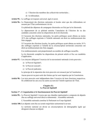 23
c) l’élection des membres des collectivités territoriales ;
d) le référendum.
Article 95.- Le suffrage est toujours universel, égal et secret.
Article 96.- Le financement des élections nationales et locales ainsi que des référendums est
assumé par l’État conformément à la loi.
Un plafond des dépenses de campagnes électorales est fixé par la loi électorale.
Le dépassement de ce plafond entraîne l’annulation de l’élection du ou des
candidats concernés selon les dispositions de la loi électorale.
À l’occasion des élections nationales, les partis politiques ayant obtenu au moins
10 % des suffrages exprimés à l’échelle nationale ont droit au remboursement des
frais engagés.
À l’occasion des élections locales, les partis politiques ayant obtenu au moins 10 %
des suffrages exprimés à l’échelle de la circonscription territoriale concernée ont
droit au remboursement des frais engagés.
Ces remboursements sont proportionnels au nombre de suffrages recueillis.
La loi électorale complète les dispositions du présent article et fixe ses modalités
d’application.
Article 97.- Les citoyens délèguent l’exercice de la souveraineté nationale à trois pouvoirs :
a) le Pouvoir législatif ;
b) le Pouvoir exécutif ;
c) le Pouvoir judiciaire.
Le principe de la séparation des trois pouvoirs est consacré par la Constitution.
Aucun pouvoir ne peut sortir des limites qui lui sont imparties par la Constitution.
Article 98.- Les trois pouvoirs sont indépendants dans l’exercice de leurs fonctions respectives.
Ils collaborent les uns avec les autres au nom de l’intérêt supérieur de l’État.
Chapitre II.-
Le Pouvoir législatif
Section 1re
.- L’organisation et le fonctionnement du Pouvoir législatif
Article 99.- Le Pouvoir législatif s’exerce par une chambre représentative composée de députés
élus au suffrage universel direct et dénommée : Assemblée nationale.
L’Assemblée nationale constitue le Parlement ou Corps législatif.
Article 100.-Les députés sont élus au scrutin majoritaire uninominal à un tour.
Le territoire national est divisé en circonscriptions de démographie égale qui
désignent chacune un député.
 