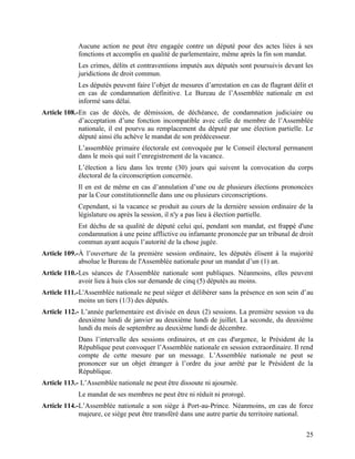 25
Aucune action ne peut être engagée contre un député pour des actes liées à ses
fonctions et accomplis en qualité de parlementaire, même après la fin son mandat.
Les crimes, délits et contraventions imputés aux députés sont poursuivis devant les
juridictions de droit commun.
Les députés peuvent faire l’objet de mesures d’arrestation en cas de flagrant délit et
en cas de condamnation définitive. Le Bureau de l’Assemblée nationale en est
informé sans délai.
Article 108.-En cas de décès, de démission, de déchéance, de condamnation judiciaire ou
d’acceptation d’une fonction incompatible avec celle de membre de l’Assemblée
nationale, il est pourvu au remplacement du député par une élection partielle. Le
député ainsi élu achève le mandat de son prédécesseur.
L’assemblée primaire électorale est convoquée par le Conseil électoral permanent
dans le mois qui suit l’enregistrement de la vacance.
L’élection a lieu dans les trente (30) jours qui suivent la convocation du corps
électoral de la circonscription concernée.
Il en est de même en cas d’annulation d’une ou de plusieurs élections prononcées
par la Cour constitutionnelle dans une ou plusieurs circonscriptions.
Cependant, si la vacance se produit au cours de la dernière session ordinaire de la
législature ou après la session, il n'y a pas lieu à élection partielle.
Est déchu de sa qualité de député celui qui, pendant son mandat, est frappé d'une
condamnation à une peine afflictive ou infamante prononcée par un tribunal de droit
commun ayant acquis l’autorité de la chose jugée.
Article 109.-À l’ouverture de la première session ordinaire, les députés élisent à la majorité
absolue le Bureau de l'Assemblée nationale pour un mandat d’un (1) an.
Article 110.-Les séances de l'Assemblée nationale sont publiques. Néanmoins, elles peuvent
avoir lieu à huis clos sur demande de cinq (5) députés au moins.
Article 111.-L'Assemblée nationale ne peut siéger et délibérer sans la présence en son sein d’au
moins un tiers (1/3) des députés.
Article 112.- L’année parlementaire est divisée en deux (2) sessions. La première session va du
deuxième lundi de janvier au deuxième lundi de juillet. La seconde, du deuxième
lundi du mois de septembre au deuxième lundi de décembre.
Dans l’intervalle des sessions ordinaires, et en cas d'urgence, le Président de la
République peut convoquer l’Assemblée nationale en session extraordinaire. Il rend
compte de cette mesure par un message. L’Assemblée nationale ne peut se
prononcer sur un objet étranger à l’ordre du jour arrêté par le Président de la
République.
Article 113.- L’Assemblée nationale ne peut être dissoute ni ajournée.
Le mandat de ses membres ne peut être ni réduit ni prorogé.
Article 114.-L’Assemblée nationale a son siège à Port-au-Prince. Néanmoins, en cas de force
majeure, ce siège peut être transféré dans une autre partie du territoire national.
 