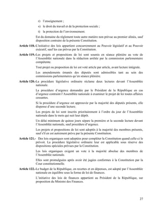 27
r) l’enseignement ;
s) le droit du travail et de la protection sociale ;
t) la protection de l’environnement.
Est du domaine du règlement toute autre matière non prévue au premier alinéa, sauf
disposition contraire de la présente Constitution.
Article 118.-L'initiative des lois appartient concurremment au Pouvoir législatif et au Pouvoir
exécutif, sauf les cas prévus par la Constitution.
Article 119.-Les projets et propositions de loi sont soumis en séance plénière au vote de
l’Assemblée nationale dans la rédaction arrêtée par la commission parlementaire
compétente.
Tout projet ou proposition de loi est voté article par article, avant lecture intégrale.
Les amendements émanés des députés sont admissibles tant au sein des
commissions parlementaires qu’en séance plénière.
Article 120.-La procédure législative ordinaire réclame deux lectures devant l’Assemblée
nationale.
La procédure d’urgence demandée par le Président de la République en cas
d’urgence contraint l’Assemblée nationale à examiner le projet de loi toutes affaires
cessantes.
Si la procédure d’urgence est approuvée par la majorité des députés présents, elle
dispense d’une seconde lecture.
Les projets de loi sont inscrits prioritairement à l’ordre du jour de l’Assemblée
nationale dans le mois qui suit leur dépôt.
Un délai minimum de quinze jours sépare la première et la seconde lecture devant
l’Assemblée nationale, sauf procédure d’urgence.
Les projets et propositions de loi sont adoptés à la majorité des membres présents,
sauf s'il en est autrement prévu par la présente Constitution.
Article 121.- Des lois organiques sont adoptées pour compléter la Constitution quand celle-ci le
prévoit. La procédure législative ordinaire leur est applicable sous réserve des
dispositions spéciales prévues par la Constitution.
Les lois organiques exigent un vote à la majorité absolue des membres de
l’Assemblée nationale.
Elles sont promulguées après avoir été jugées conformes à la Constitution par la
Cour constitutionnelle.
Article 122.-Le budget de la République, en recettes et en dépenses, est adopté par l’Assemblée
nationale en équilibre sous la forme de loi de finances.
L’initiative des lois de finances appartient au Président de la République, sur
proposition du Ministre des Finances.
 