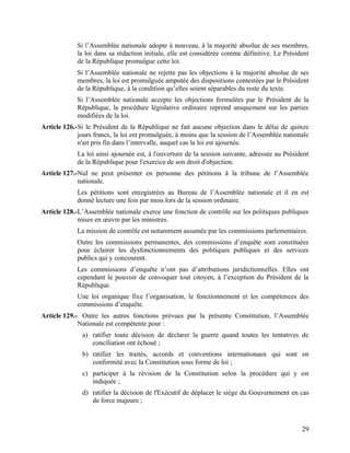 29
Si l’Assemblée nationale adopte à nouveau, à la majorité absolue de ses membres,
la loi dans sa rédaction initiale, elle est considérée comme définitive. Le Président
de la République promulgue cette loi.
Si l’Assemblée nationale ne rejette pas les objections à la majorité absolue de ses
membres, la loi est promulguée amputée des dispositions contestées par le Président
de la République, à la condition qu’elles soient séparables du reste du texte.
Si l’Assemblée nationale accepte les objections formulées par le Président de la
République, la procédure législative ordinaire reprend uniquement sur les parties
modifiées de la loi.
Article 126.-Si le Président de la République ne fait aucune objection dans le délai de quinze
jours francs, la loi est promulguée, à moins que la session de l’Assemblée nationale
n'ait pris fin dans l’intervalle, auquel cas la loi est ajournée.
La loi ainsi ajournée est, à l'ouverture de la session suivante, adressée au Président
de la République pour l'exercice de son droit d'objection.
Article 127.-Nul ne peut présenter en personne des pétitions à la tribune de l’Assemblée
nationale.
Les pétitions sont enregistrées au Bureau de l’Assemblée nationale et il en est
donné lecture une fois par mois lors de la session ordinaire.
Article 128.-L’Assemblée nationale exerce une fonction de contrôle sur les politiques publiques
mises en œuvre par les ministres.
La mission de contrôle est notamment assumée par les commissions parlementaires.
Outre les commissions permanentes, des commissions d’enquête sont constituées
pour éclairer les dysfonctionnements des politiques publiques et des services
publics qui y concourent.
Les commissions d’enquête n’ont pas d’attributions juridictionnelles. Elles ont
cependant le pouvoir de convoquer tout citoyen, à l’exception du Président de la
République.
Une loi organique fixe l’organisation, le fonctionnement et les compétences des
commissions d’enquête.
Article 129.- Outre les autres fonctions prévues par la présente Constitution, l’Assemblée
Nationale est compétente pour :
a) ratifier toute décision de déclarer la guerre quand toutes les tentatives de
conciliation ont échoué ;
b) ratifier les traités, accords et conventions internationaux qui sont en
conformité avec la Constitution sous forme de loi ;
c) participer à la révision de la Constitution selon la procédure qui y est
indiquée ;
d) ratifier la décision de l'Exécutif de déplacer le siège du Gouvernement en cas
de force majeure ;
 
